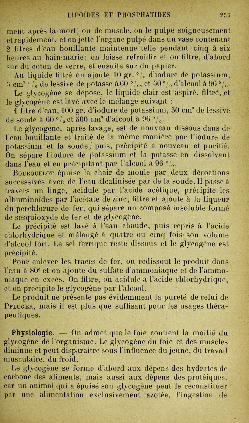 meiit après la mort) ou de muscle, on le pulpe soigneusement et rapidement, et on jette l’organe pulpé dans un vase contenant 2 litres d’eau bouillante maintenue telle pendant cinq à six heures au bain-marie; on laisse refroidir et on filtre, d’abord sur du coton de verre, et ensuite sur du papier. Au liquide filtré on ajoute 10 gr. °/0 d’iodure de potassium, 5 cm3 °/0 de lessive de potasse à60 °/0, et 50 °/0 d’alcool à 96°/0. Le glycogène se dépose, le liquide clair est aspiré, filtré, et le glycogène est lavé avec le mélange suivait : 1 litre d’eau, 100 gr. d’iodure de potassium, 50 cm3 de lessive de soude à 60 °/0 et 500 cm3 d’alcool à 96 °/0. Le glycogène, après lavage, est de nouveau dissous dans de l’eau bouillante et traité de la même manière par l’iodure de potassium et la soude; puis, précipité à nouveau et purifié, On sépare l’iodure de potassium et la potasse en dissolvant dans l’eau et en précipitant par l’alcool à 96 °/0. Bourquelot épuise la chair de moule par deux décoctions successives avec de l’eau alcalinisée par de la soude. Il passe à travers un linge, acidulé par l’acide acétique, précipite les albuminoïdes par l’acétate de zinc, filtre et ajoute à la liqueur du perchlorure de fer, qui sépare un composé insoluble formé de sesquioxyde de fer et de glycogène. Le précipité est lavé à l’eau chaude, puis repris à l’acide chlorhydrique et mélangé à quatre ou cinq fois son volume d’alcool fort. Le sel ferrique reste dissous et le glycogène est précipité. Pour enlever les traces de fer, on redissout le produit dans l’eau à 80° et on ajoute du sulfate d’ammoniaque et de l’ammo- niaque en excès. On filtre, on acidulé à l’acide chlorhydrique, et on précipite le glycogène par l’alcool. Le produit ne présente pas évidemment la pureté de celui de Pflüger, mais il est plus que suffisant pour les usages théra- peutiques, Physiologie. — On admet que le foie contient la moitié du glycogène de l’organisme. Le glycogène du foie et des muscles diminue et peut disparaître sous l’influence du jeûne, du travail musculaire, du froid. Le glycogène se forme d’abord aux dépens des hydrates de carbone des aliments, mais aussi aux dépens des protéiques, car un animal qui a épuisé son glycogène peut le reconstituer par une alimentation exclusivement azotée, l’ingestion de