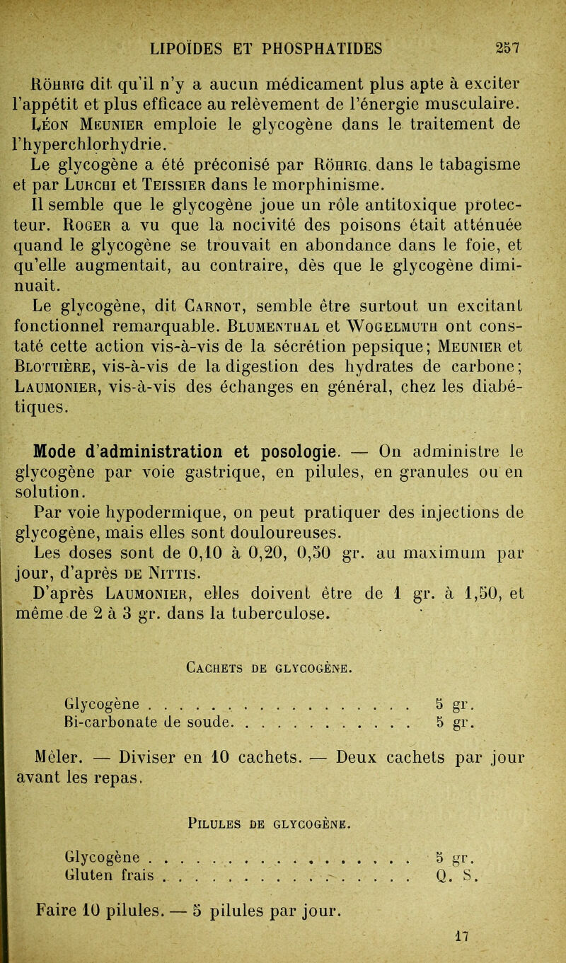 Rôhrtg dit. qu’il n’y a aucun médicament plus apte à exciter l’appétit et plus efficace au relèvement de l’énergie musculaire. Léon Meunier emploie le glycogène dans le traitement de l’hyperchlorhydrie. Le glycogène a été préconisé par Rôhrig. dans le tabagisme et par Lurcbi et Teissier dans le morphinisme. Il semble que le glycogène joue un rôle antitoxique protec- teur. Roger a vu que la nocivité des poisons était atténuée quand le glycogène se trouvait en abondance dans le foie, et qu’elle augmentait, au contraire, dès que le glycogène dimi- nuait. Le glycogène, dit Carnot, semble être surtout un excitant fonctionnel remarquable. Blumentual et Wogelmuth ont cons- taté cette action vis-à-vis de la sécrétion pepsique; Meunier et Blottière, vis-à-vis de la digestion des hydrates de carbone; Laumonier, vis-à-vis des échanges en général, chez les diabé- tiques. Mode d’administration et posologie. — On administre le glycogène par voie gastrique, en pilules, en granules ou en solution. Par voie hypodermique, on peut pratiquer des injections de glycogène, mais elles sont douloureuses. Les doses sont de 0,10 à 0,20, 0,50 gr. au maximum par jour, d’après de Nittis. D’après Laumonier, elles doivent être de 1 gr. à 1,50, et même de 2 à 3 gr. dans la tuberculose. Cachets de glycogène. Glycogène S gr. Bi-carbonate de soude. 5 gr. Mêler. — Diviser en 10 cachets. — Deux cachets par jour avant les repas. Pilules de glycogène. Glycogène 5 gr. Gluten frais Q. S. Faire 10 pilules. — 5 pilules par jour. 17