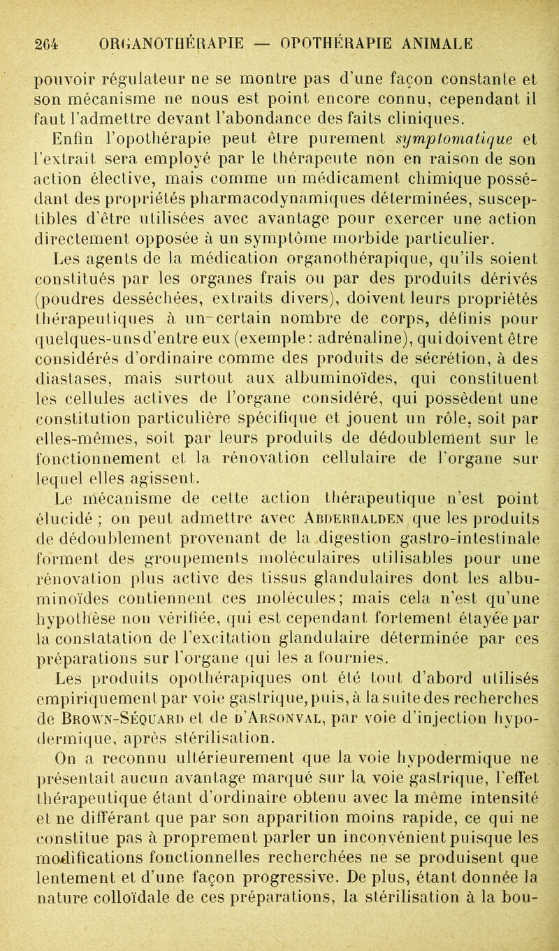 pouvoir régulateur ne se montre pas d’une façon constante et son mécanisme ne nous est point encore connu, cependant il faut l’admettre devant l’abondance des faits cliniques. Enfin l’opothérapie peut être purement symptomatique et l’extrait sera employé par le thérapeute non en raison de son action élective, mais comme un médicament chimique possé- dant des propriétés pharmacodynamiques déterminées, suscep- tibles d’être utilisées avec avantage pour exercer une action directement opposée à un symptôme morbide particulier. Les agents de la médication organothérapique, qu’ils soient constitués par les organes frais ou par des produits dérivés (poudres desséchées, extraits divers), doivent leurs propriétés thérapeutiques à un certain nombre de corps, définis pour quelques-unsd’entre eux (exemple: adrénaline), qui doivent être considérés d’ordinaire comme des produits de sécrétion, à des diastases, mais surtout aux albuminoïdes, qui constituent les cellules actives de l’organe considéré, qui possèdent une constitution particulière spécifique et jouent un rôle, soit par elles-mêmes, soit par leurs produits de dédoublement sur le fonctionnement et la rénovation cellulaire de l’organe sur lequel elles agissent. Le mécanisme de cette action thérapeutique n’est point élucidé ; on peut admettre avec Abderralden que les produits de dédoublement provenant de la digestion gastro-intestinale forment des groupements moléculaires utilisables pour une rénovation plus active des tissus glandulaires dont les albu- minoïdes contiennent ces molécules; mais cela n’est qu’une hypothèse non vérifiée, qui est cependant fortement étayée par la constatation de l’excitation glandulaire déterminée par ces préparations sur l’organe qui les a fournies. Les produits opothérapiques ont été tout d’abord utilisés empiriquement par voie gastrique, puis, à la suite des recherches de Brown-Séquard et de d’Arsonval, par voie d’injection hypo- dermique, après stérilisation. On a reconnu ultérieurement que la voie hypodermique ne présentait aucun avantage marqué sur la voie gastrique, l’effet thérapeutique étant d’ordinaire obtenu avec la même intensité et ne différant que par son apparition moins rapide, ce qui ne constitue pas à proprement parler un inconvénient puisque les modifications fonctionnelles recherchées ne se produisent que lentement et d’une façon progressive. De plus, étant donnée la nature colloïdale de ces préparations, la stérilisation à la bou-