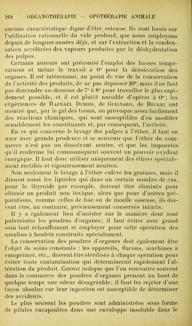 aucune caractéristique digne d’être retenue. Ils sont basés sur l’utilisation rationnelle du vide profond, que nous employons depuis de longues années déjà, et sur l’extraction et la conden- sation accélérées des vapeurs produites par la déshydratation des pulpes. Certains auteurs ont préconisé l’emploi des basses tempé- ratures et même le travail à 0° pour la dessiccation des organes. Il est intéressant, au point de vue de la conservation de l’activité des produits, de ne pas dépasser 20°, mais il ne faut pas descendre au-dessous de 7° à 8° pour travailler le plus rapi- dement possible, et il est plutôt nuisible d’opérer à 0° ; les expériences de Raphaël Dubois, de Guignard, de Heckel ont montré que, par le gel des tissus, on provoque assez facilement des réactions chimiques, qui sont susceptibles d’en modifier sensiblement les constituants et, par conséquent, l’activité. En ce qui concerne le lavage des pulpes à l’éther, il faut en user avec grande prudence et se souvenir que l’éther du com- merce n’est pas un dissolvant neutre, et que les impuretés qu’il renferme lui communiquent souvent un pouvoir oxydant énergique. Il faut donc utiliser uniquement des éthers spéciale- ment rectifiés et rigoureusement neutres. Non seulement le lavage à l’éther enlève les graisses, mais il dissout aussi les lipoïdes qui dans un certain nombre de cas, pour la thyroïde par exemple, doivent être éliminés pour obtenir un produit non toxique, alors que pour d’autres pré- parations, comme celles de foie ou de moelle osseuse, ils doi- vent être, au contraire, précieusement conservés intacts. Il y a également lieu d’insister sur la manière dont sont pulvérisées les poudres d’organes; il faut éviter avec grand soin tout échauffement et employer pour cette opération des moulins à boulets construits spécialement. La conservation des poudres d'organes doit également être l’objet de soins constants : les appareils, flacons, machines à comprimer, etc., doivent être stérilisés à chaque opération pour éviter toute contamination qui déterminerait rapidement l’al- tération du produit. Carnot indique que l’on rencontre souvent dans le commerce des poudres d’organes prenant au bout de quelque temps une odeur désagréable; il faut les rejeter d’une façon absolue car leur ingestion est susceptible de déterminer des accidents. Le plus souvent les poudres sont administrées sous forme de pilules encapsulées dans une enveloppe insoluble dans le