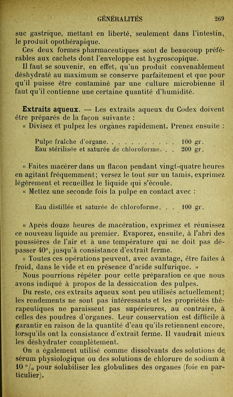 suc gastrique, mettant en liberté, seulement dans l’intestin, le produit opothérapique. Ces deux formes pharmaceutiques sont de beaucoup préfé- rables aux cachets dont l’enveloppe est hygroscopique. Il faut se souvenir, en effet, qu’un produit convenablement déshydraté au maximum se conserve parfaitement et que pour qu’il puisse être contaminé par une culture microbienne il faut qu’il contienne une certaine quantité d’humidité. Extraits aqueux. — Les extraits aqueux du Codex doivent être préparés de la façon suivante : « Divisez et pulpez les organes rapidement. Prenez ensuite : Pulpe fraîche d’organe 100 gr. Eau stérilisée et saturée de chloroforme. . . 200 gr. « Faites macérer dans un flacon pendant vingt-quatre heures en agitant fréquemment; versez le tout sur un tamis, exprimez légèrement et recueillez le liquide qui s’écoule. « Mettez une seconde fois la pulpe en contact avec : Eau distillée et saturée de chloroforme. . . 100 gr. « Après douze heures de macération, exprimez et réunissez ce nouveau liquide au premier. Evaporez, ensuite, à l’abri des poussières de l’air et à une température qui ne doit pas dé- passer 40°, jusqu’à consistance d’extrait ferme. « Toutes ces opérations peuvent, avec avantage, être faites à froid, dans le vide et en présence d’acide sulfurique. » Nous pourrions répéter pour cette préparation ce que nous avons indiqué à propos de la dessiccation des pulpes. Du reste, ces extraits aqueux sont peu utilisés actuellement; les rendements ne sont pas intéressants et les propriétés thé- rapeutiques ne paraissent pas supérieures, au contraire, à celles des poudres d’organes. Leur conservation est difficile à garantir en raison de la quantité d’eau qu’ils retiennent encore, lorsqu’ils ont la consistance d’extrait ferme. Il vaudrait mieux les déshydrater complètement. On a également utilisé comme dissolvants des solutions de. sérum physiologique ou des solutions de chlorure de sodium à 10 °/0 pour solubiliser les globulines des organes (foie en par- ticulier).