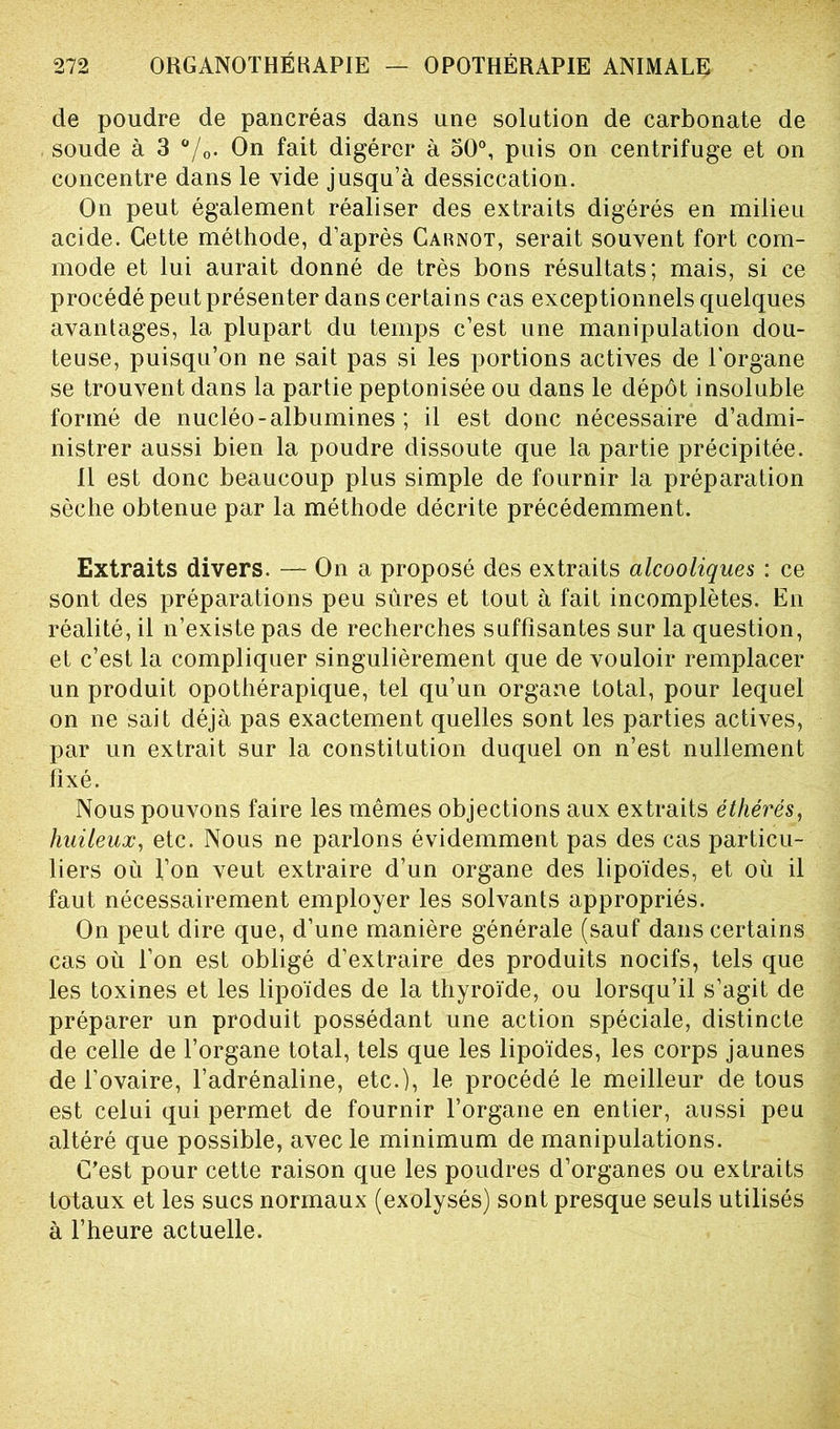 de poudre de pancréas dans une solution de carbonate de soude à 3 %• On fait digérer à 50°, puis on centrifuge et on concentre dans le vide jusqu’à dessiccation. On peut également réaliser des extraits digérés en milieu acide. Cette méthode, d’après Carnot, serait souvent fort com- mode et lui aurait donné de très bons résultats; mais, si ce procédé peut présenter dans certains cas exceptionnels quelques avantages, la plupart du temps c’est une manipulation dou- teuse, puisqu’on ne sait pas si les portions actives de l’organe se trouvent dans la partie peptonisée ou dans le dépôt insoluble formé de nucléo - albumines ; il est donc nécessaire d’admi- nistrer aussi bien la poudre dissoute que la partie précipitée. 11 est donc beaucoup plus simple de fournir la préparation sèche obtenue par la méthode décrite précédemment. Extraits divers. — On a proposé des extraits alcooliques : ce sont des préparations peu sûres et tout à fait incomplètes. En réalité, il n’existe pas de recherches suffisantes sur la question, et c’est la compliquer singulièrement que de vouloir remplacer un produit opothérapique, tel qu’un organe total, pour lequel on ne sait déjà pas exactement quelles sont les parties actives, par un extrait sur la constitution duquel on n’est nullement fixé. Nous pouvons faire les mêmes objections aux extraits éthérés, huileux, etc. Nous ne parlons évidemment pas des cas particu- liers où l’on veut extraire d’un organe des lipoïdes, et où il faut nécessairement employer les solvants appropriés. On peut dire que, d’une manière générale (sauf dans certains cas où l’on est obligé d’extraire des produits nocifs, tels que les toxines et les lipoïdes de la thyroïde, ou lorsqu’il s’agit de préparer un produit possédant une action spéciale, distincte de celle de l’organe total, tels que les lipoïdes, les corps jaunes de l’ovaire, l’adrénaline, etc.), le procédé le meilleur de tous est celui qui permet de fournir l’organe en entier, aussi peu altéré que possible, avec le minimum de manipulations. C’est pour cette raison que les poudres d’organes ou extraits totaux et les sucs normaux (exolysés) sont presque seuls utilisés à l’heure actuelle.