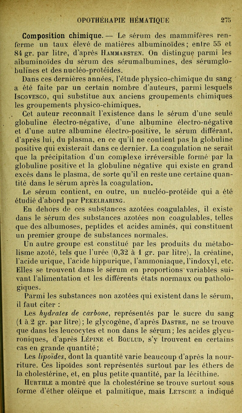 Composition chimique.— Le sérum des mammifères ren- ferme un taux élevé de matières albuminoïdes; entre 55 et 84 gr. par litre, d’après Hammarsten. On distingue parmi les albuminoïdes du sérum des sérumalbumines, des sérumglo- bulines et des nucléo-protéides. Dans ces dernières années, l’étude physico-chimique du sang a été faite par un certain nombre d’auteurs, parmi lesquels Iscovesco, qui substitue aux anciens groupements chimiques les groupements physico-chimiques. Cet auteur reconnaît l’existence dans le sérum d’une seule globuline électro-négative, d’une albumine électro-négative et d’une autre albumine électro-positive, le sérum différant, d’après lui, du plasma, en ce qu’il ne contient pas la globuline positive qui existerait dans ce dernier. La coagulation ne serait que la précipitation d’un complexe irréversible formé par la globuline positive et la globuline négative qui existe en grand excès dans le plasma, de sorte qu’il en reste une certaine quan- tité dans le sérum après la coagulation. Le sérum contient, en outre, un nucléo-protéide qui a été étudié d’abord par Pekelharing. En dehors de ces substances azotées coagulables, il existe dans le sérum des substances azotées non coagulables, telles que des albumoses, peptides et acides aminés, qui constituent un premier groupe de substances normales. Un autre groupe est constitué par les produits du métabo- lisme azoté, tels que l’urée (0,32 à 1 gr. par litre), la créatine, l’acide urique, l’acide hippurique, l’ammoniaque, l’indoxyl, etc. Elles se trouvent dans le sérum en proportions variables sui- vant l’alimentation et les différents états normaux ou patholo- giques. Parmi les substances non azotées qui existent dans le sérum, il faut citer : Les hydrates de carbone, représentés par le sucre du sang (1 à 2 gr. par litre); le glycogène, d’après Dastre, ne se trouve que dans les leucocytes et non dans le sérum; les acides glycu- roniques, d’après Lépine et Boulud, s’y trouvent en certains cas en grande quantité; Les lipoïdes, dont la quantité varie beaucoup d’après la nour- riture. Ces lipoïdes sont représentés surtout par les éthers de la cholestérine, et, en plus petite quantité, par la lécithine. Hurthle a montré que la cholestérine se trouve surtout sous forme d’éther oléique et palmitique, mais Letsche a indiqué