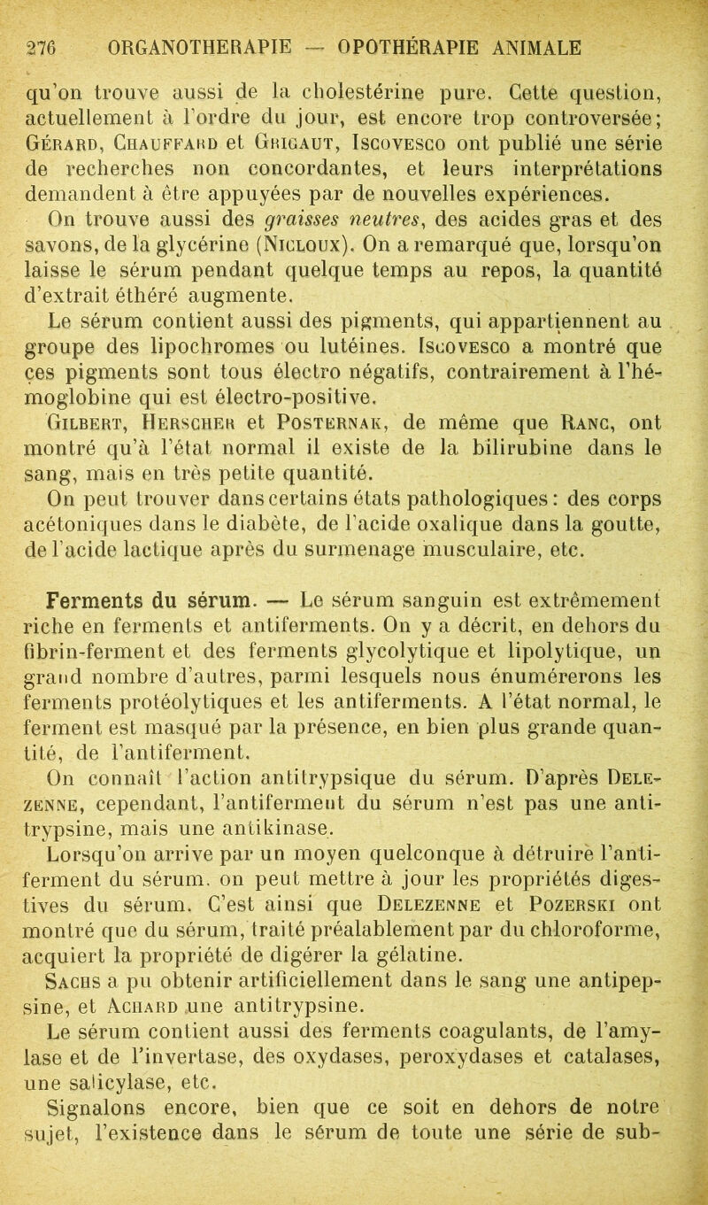 qu’on trouve aussi de la cholestérine pure. Gette question, actuellement à l’ordre du jour, est encore trop controversée; Gérard, Chauffard et Grigaut, Iscovesco ont publié une série de recherches non concordantes, et leurs interprétations demandent à être appuyées par de nouvelles expériences. On trouve aussi des graisses neutres, des acides gras et des savons, de la glycérine (Nicuoux), On a remarqué que, lorsqu’on laisse le sérum pendant quelque temps au repos, la quantité d’extrait éthéré augmente. Le sérum contient aussi des pigments, qui appartiennent au groupe des lipochromes ou lutéines. Iscovesco a montré que ces pigments sont tous électro négatifs, contrairement à l’hé- moglobine qui est électro-positive. Gilbert, Herscher et Posternak, de même que Ranc, ont montré qu’à l’état normal il existe de la bilirubine dans le sang, mais en très petite quantité. On peut trouver dans certains états pathologiques : des corps acétoniques dans le diabète, de l’acide oxalique dans la goutte, de l’acide lactique après du surmenage musculaire, etc. Ferments du sérum. — Le sérum sanguin est extrêmement riche en ferments et antiferments. On y a décrit, en dehors du fibrin-ferment et des ferments glycolytique et lipolytique, un grand nombre d’autres, parmi lesquels nous énumérerons les ferments protéolytiques et les antiferments. A l’état normal, le ferment est masqué par la présence, en bien plus grande quan- tité, de l’antiferment. On connaît l’action antitrypsique du sérum. D’après Dele- zenne, cependant, l’antiferment du sérum n’est pas une anti- trypsine, mais une antikinase. Lorsqu’on arrive par un moyen quelconque à détruire Tari- feraient du sérum, on peut mettre à jour les propriétés diges- tives du sérum. C’est ainsi que Delezenne et Pozerski ont montré que du sérum, traité préalablement par du chloroforme, acquiert la propriété de digérer la gélatine. Sachs a pu obtenir artificiellement dans le sang une antipep- sine, et Aciiard une antitrypsine. Le sérum contient aussi des ferments coagulants, de l’amy- lase et de Tinvertase, des oxydases, peroxydases et catalases, une sadcylase, etc. Signalons encore, bien que ce soit en dehors de notre sujet, l’existence dans le sérum de toute une série de sub-