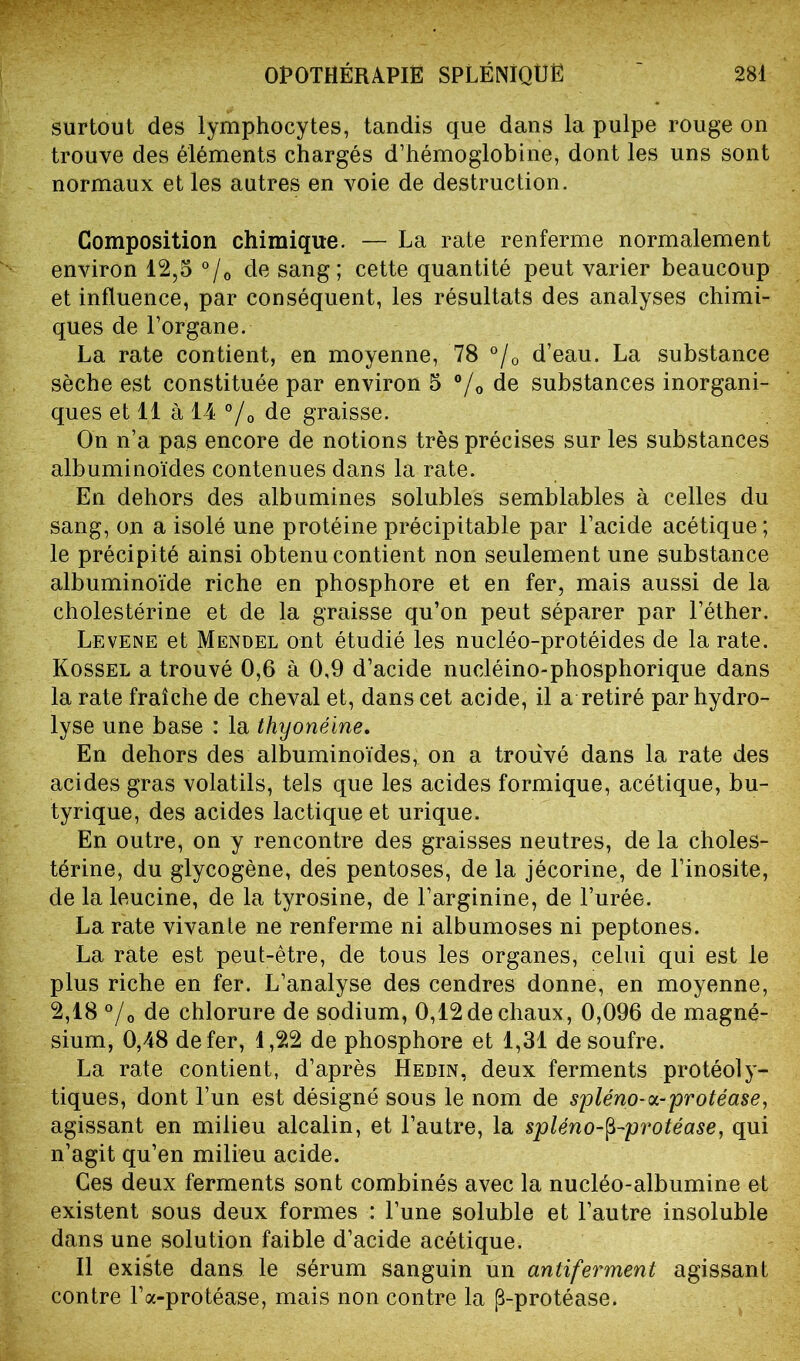 surtout des lymphocytes, tandis que dans la pulpe rouge on trouve des éléments chargés d’hémoglobine, dont les uns sont normaux et les autres en voie de destruction. Composition chimique. — La rate renferme normalement environ 12,5 °/0 de sang; cette quantité peut varier beaucoup et influence, par conséquent, les résultats des analyses chimi- ques de l’organe. La rate contient, en moyenne, 78 °/0 d’eau. La substance sèche est constituée par environ 5 °/0 de substances inorgani- ques et 11 à 14 % de graisse. On n’a pas encore de notions très précises sur les substances albuminoïdes contenues dans la rate. En dehors des albumines solubles semblables à celles du sang, on a isolé une protéine précipitable par l’acide acétique ; le précipité ainsi obtenu contient non seulement une substance albuminoïde riche en phosphore et en fer, mais aussi de la cholestérine et de la graisse qu’on peut séparer par l’éther. Levene et Mendel ont étudié les nucléo-protéides de la rate. Kossel a trouvé 0,6 à 0,9 d’acide nucléino-phosphorique dans la rate fraîche de cheval et, dans cet acide, il a retiré par hydro- lyse une base : la thyonéine. En dehors des albuminoïdes, on a trouvé dans la rate des acides gras volatils, tels que les acides formique, acétique, bu- tyrique, des acides lactique et urique. En outre, on y rencontre des graisses neutres, de la choles- térine, du glycogène, des pentoses, de la jécorine, de l’inosite, de la leucine, de la tyrosine, de l’arginine, de l’urée. La rate vivante ne renferme ni albumoses ni peptones. La rate est peut-être, de tous les organes, celui qui est le plus riche en fer. L’analyse des cendres donne, en moyenne, 2,18 °/0 de chlorure de sodium, 0,12 de chaux, 0,096 de magné- sium, 0,48 de fer, 1,22 de phosphore et 1,31 de soufre. La rate contient, d’après Hedin, deux ferments protéoly- tiques, dont l’un est désigné sous le nom de spléno-<x-protéase, agissant en milieu alcalin, et l’autre, la spléno-$-protéase, qui n’agit qu’en milieu acide. Ces deux ferments sont combinés avec la nucléo-albumine et existent sous deux formes : l’une soluble et l’autre insoluble dans une solution faible d’acide acétique. Il existe dans le sérum sanguin un antiferment agissant contre l’a-protéase, mais non contre la (3-protéase.