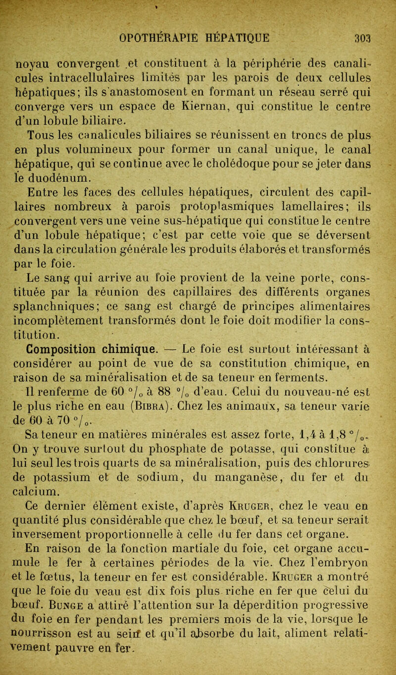 noyau convergent .et constituent à la périphérie des canali- cules intracellulaires limités par les parois de deux cellules hépatiques; ils s’anastomosent en formant un réseau serré qui converge vers un espace de Kiernan, qui constitue le centre d’un lobule biliaire. Tous les canalicules biliaires se réunissent en troncs de plus en plus volumineux pour former un canal unique, le canal hépatique, qui se continue avec le cholédoque pour se jeter dans le duodénum. Entre les faces des cellules hépatiques, circulent des capil- laires nombreux à parois protoplasmiques lamellaires; ils convergent vers une veine sus-hépatique qui constitue le centre d’un lobule hépatique; c’est par cette voie que se déversent dans la circulation générale les produits élaborés et transformés par le foie. Le sang qui arrive au foie provient de la veine porte, cons- tituée par la réunion des capillaires des différents organes splanchniques; ce sang est chargé de principes alimentaires incomplètement transformés dont le foie doit modifier la cons- titution. Composition chimique. — Le foie est surtout intéressant à considérer au point de vue de sa constitution chimique, en raison de sa minéralisation et de sa teneur en ferments. Il renferme de 60 °/0 à 88 °/0 d’eau. Celui du nouveau-né est le plus riche en eau (Bibra). Chez les animaux, sa teneur varie de 60 à 70 °/0. Sa teneur en matières minérales est assez forte, 1,4 à 1,8 °/0. On y trouve surtout du phosphate de potasse, qui constitue à lui seul les trois quarts de sa minéralisation, puis des chlorures, de potassium et de sodium, du manganèse, du fer et du calcium. Ce dernier élément existe, d’après Kruger, chez le veau en quantité plus considérable que chez le bœuf, et sa teneur serait inversement proportionnelle à celle du fer dans cet organe. En raison de la fonction martiale du foie, cet organe accu- mule le fer à certaines périodes de la vie. Chez l’embryon et le fœtus, la teneur en fer est considérable. Kruger a montré que le foie du veau est dix fois plus riche en fer que celui du bœuf. Bunge a attiré l’attention sur la déperdition progressive du foie en fer pendant les premiers mois de la vie, lorsque le nourrisson est au seiif et qu’il aLsorbe du lait, aliment relati- vement pauvre en fer.