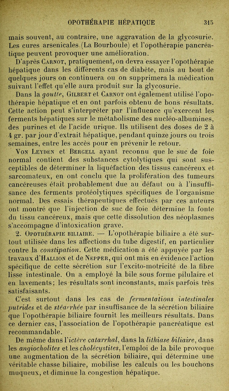 mais souvent, au contraire, une aggravation de la glycosurie. Les cures arsenicales (La Bourboule) et l’opothérapie pancréa- tique peuvent provoquer une amélioration. D’après Carnot, pratiquement, on devra essayer l’opothérapie hépatique dans les différents cas de diabète, mais au bout de quelques jours on continuera ou on supprimera la médication suivant l’effet qu’elle aura produit sur la glycosurie. Dans la goutte, Gilbert et Carnot ont également utilisé l’opo- thérapie hépatique et en ont parfois obtenu de bons résultats. Cette action peut s’interpréter par l’influence qu’exercent les ferments hépatiques sur le métabolisme des nucléo-albumines, des purines et de l’acide urique. Ils utilisent des doses de 2 à 4 gr. par jour d’extrait hépatique, pendant quinze jours ou trois semaines, entre les accès pour en prévenir le retour. Von Leyden et Bergell ayant reconnu que le suc de foie normal contient des substances cytolytiques qui sont sus- ceptibles de déterminer la liquéfaction des tissus cancéreux et sarcomateux, en ont conclu que la prolifération des tumeurs cancéreuses était probablement due au défaut ou à l’insuffi- sance des ferments protéolytiques spécifiques de l’organisme normal. Des essais thérapeutiques effectués par ces auteurs ont montré que l’injection de suc de foie détermine la fonte du tissu cancéreux, mais que cette dissolution des néoplasmes s’accompagne d’intoxication grave. 2. Opothérapie biliaire. — L’opothérapie biliaire a été sur- tout utilisée dans les affections du tube digestif, en particulier contre la constipation. Cette médication a été appuyée par les travaux d’HALLioN et de Nepper, qui ont mis en évidence l’action spécifique de cette sécrétion sur l’excito-motricité de la fibre lisse intestinale. On a employé la bile sous forme pilulaire et en lavements; les résultats sont inconstants, mais parfois très satisfaisants. C’est surtout dans les cas de fermentations intestinales putrides et de stéarrhée par insuffisance de la sécrétion biliaire que l’opothérapie biliaire fournit les meilleurs résultats. Dans ce dernier cas, l’association de l’opothérapie pancréatique est recommandable. De même dans l'ictère catarrhal, dans la lithiase biliaire, dans les angiocholites et les cholécystites, Y emploi de la bile provoque une augmentation de la sécrétion biliaire, qui détermine une véritable chasse biliaire, mobilise les calculs ou les bouchons muqueux, et diminue la congestion hépatique.