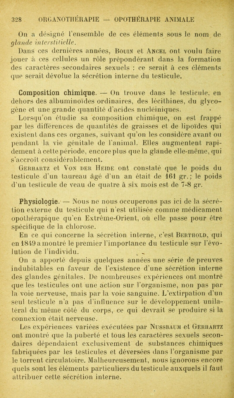 On a désigné l’ensemble de ces éléments sous le nom de glande interstitielle. Dans ces dernières années, Bouin et Ancel ont voulu faire jouer à ces cellules un rôle prépondérant dans la formation des caractères secondaires sexuels : ce serait à ces éléments que serait dévolue la sécrétion interne du testicule. Composition chimique. — On trouve dans le testicule, en dehors des albuminoïdes ordinaires, des lécithines, du glyco- gène et une grande quantité d’acides nucléiniques. Lorsqu’on étudie sa composition chimique, on est frappé par les différences de quantités de graisses et de lipoïdes qui existent dans ces organes, suivant qu’on les considère avant ou pendant la vie génitale de l’animal. Elles augmentent rapi- dement à cette période, encore plus que la glande elle-même, qui s’accroît considérablement. Gerhartz et Von der Heidé ont constaté que le poids du testicule d’un taureau âgé d’un an était de 161 gr.; le poids d’un testicule de veau de quatre à six mois est de 7-8 gr. Physiologie. — Nous ne nous occuperons pas ici de la sécré- tion externe du testicule qui n’est utilisée comme médicament opothérapique qu’en Extrême-Orient, où elle passe pour être spécifique de la chlorose. En ce qui concerne la sécrétion interne, c’est Bertbold, qui en 1849 a montré le premier l’importance du testicule sur l’évo- lution de l’individu. On a apporté depuis quelques années une série de preuves indubitables en faveur de l’existence d’une sécrétion interne des glandes génitales. De nombreuses expériences ont montré que les testicules ont une action sur l’organisme, non pas par la voie nerveuse, mais par la voie sanguine. L’extirpation d’un seul testicule n’a pas d’influence sur le développement unila- téral du même côté du corps, ce qui devrait se produire si la connexion était nerveuse. Les expériences variées exécutées par Nussbaum et Gerhartz ont montré que la puberté et tous les caractères sexuels secon- daires dépendaient exclusivement de substances chimiques fabriquées par les testicules et déversées dans l’organisme par le torrent circulatoire. Malheureusement, nous ignorons encore quels sont les éléments particuliers du testicule auxquels il faut attribuer cette sécrétion interne.