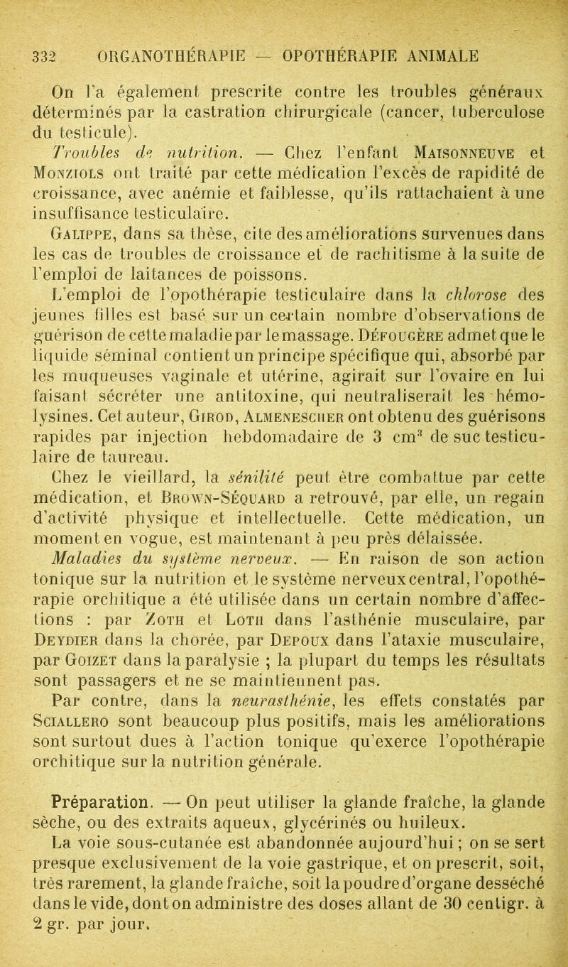 On l’a également prescrite contre les troubles généraux déterminés par la castration chirurgicale (cancer, tuberculose du testicule). Troubles de nutrition. — Chez l’enfant Maisonneuve et Monziols ont traité par cette médication l’excès de rapidité de croissance, avec anémie et faiblesse, qu’ils rattachaient aune insuffisance testiculaire. Galippe, dans sa thèse, cite des améliorations survenues dans les cas de troubles de croissance et de rachitisme à la suite de l’emploi de laitances de poissons. L’emploi de l’opothérapie testiculaire dans la chlorose des jeunes filles est basé sur un certain nombre d’observations de guérison de cette maladie par le massage. Défougère admet que le liquide séminal contient un principe spécifique qui, absorbé par les muqueuses vaginale et utérine, agirait sur l’ovaire en lui faisant sécréter une antitoxine, qui neutraliserait les hémo- lysines. Cet auteur, Girod, Almenescuer ont obtenu des guérisons rapides par injection hebdomadaire de 3 cm3 de suc testicu- laire de taureau. Chez le vieillard, la sénilité peut être combattue par cette médication, et Brown-Séquard a retrouvé, par elle, un regain d’activité physique et intellectuelle. Cette médication, un moment en vogue, est maintenant à peu près délaissée. Maladies du système nerveux. — En raison de son action tonique sur la nutrition et le système nerveux central, l’opothé- rapie orchitique a été utilisée dans un certain nombre d’affec- tions : par Zoth et Lotii dans l’asthénie musculaire, par Deydier dans la chorée, par Depoux dans l’ataxie musculaire, par Goizet dans la paralysie ; la plupart du temps les résultats sont passagers et ne se maintiennent pas. Par contre, dans la neurasthénie, les effets constatés par Sciallero sont beaucoup plus positifs, mais les améliorations sont surtout dues à l’action tonique qu’exerce l’opothérapie orchitique sur la nutrition générale. Préparation. — On peut utiliser la glande fraîche, la glande sèche, ou des extraits aqueux, glycérinés ou huileux. La voie sous-cutanée est abandonnée aujourd’hui ; on se sert presque exclusivement de la voie gastrique, et on prescrit, soit, très rarement, la glande fraîche, soit la poudre d’organe desséché dans le vide, dont on administre des doses allant de 30 cenligr. à 2 gr. par jour.