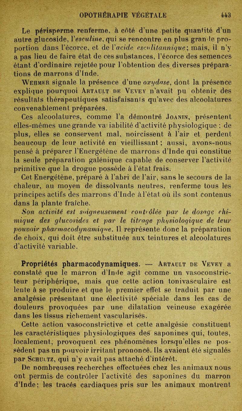 Le périsperme renferme, à côté d’une petite quantité d’un autre glucoside, Yesculine. qui se rencontre en plus grande pro- portion dans l’écorce, et de l'acide escvlitannique; mais, il n’y a pas lieu de faire état de ces substances, l’écorce des semences étant d’ordinaire rejetée pour l’obtention des diverses prépara- tions de marrons d’fnde. Wehmer signale la présence d’une oxydase, dont la présence explique pourquoi Artault de Vevey n’avait pu obtenir des résultats thérapeutiques satisfaisants qu’avec des alcoolatures convenablement préparées. Ces alcoolatures, comme l’a démontré Joanin, présentent elles-mêmes une grande vauabilité d’activité physiologique : de plus, elles se conservent mal, noircissent à l’air et perdent beaucoup de leur activité en vieillissant ; aussi, avons-nous pensé à préparer l’Energétène de marrons d’Inde qui constitue la seule préparation galénique capable de conserver l’activité primitive que la drogue possède à l’état frais. Cet Energétène, préparé à l’abri de l’air, sans le secours de la chaleur, au moyen de dissolvants neutres, renferme tous les principes actifs des marrons d’Inde à l’état où ils sont contenus dans la plante fraîche. Son activité est soigneusement contrôlée par le dosage chi- mique des glucosides et par le titrage physiologique de leur pouvoir pharmacodynamique. Il représente donc la préparation de choix, qui doit être substituée aux teintures et alcoolatures d’activité variable. Propriétés pharmacodynamiques. — Artault de Vevey a constaté que le marron d’Inde agit comme un vasoconstric- teur périphérique, mais que cette action tonivasculaire est lente à se produire et que le premier effet se traduit par une analgésie présentant une électivité spéciale dans les cas de douleurs provoquées par une dilatation veineuse exagérée dans les tissus richement vascularisés. Cette action vasoconstrictive et cette analgésie constituent les caractéristiques physiologiques des saponines qui, toutes, localement, provoquent ces phénomènes lorsqu’elles ne pos- sèdent pas un pouvoir irritant prononcé. Ils avaient été signalés par Schultz, qui n’y avait pas attaché d’intérêt. De nombreuses recherches effectuées chez les animaux nous ont permis de contrôler l’activité des saponines du marron d’Inde; les tracés cardiaques pris sur les animaux montrent