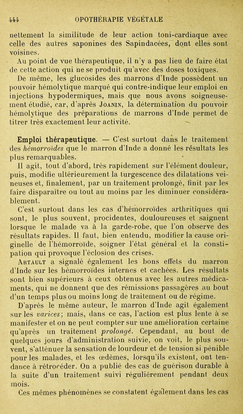 nettement la similitude de leur action toni-cardiaque avec celle des autres saponines des Sapindacées,~dont elles sont voisines. Au point de vue thérapeutique, il n’y a pas lieu de faire état de cette action qui ne se produit qu’avec des doses toxiques. De même, les glucosides des marrons d’Inde possèdent un pouvoir hémolytique marqué qui contre-indique leur emploi en injections hypodermiques, mais que nous avons soigneuse- ment étudié, car, d’après Joanin, la détermination du pouvoir hémolytique des préparations de marrons d’Inde permet de titrer très exactement leur activité. Emploi thérapeutique. — C’est surtout dans le traitement des hémorroïdes que le marron d’Inde a donné les résultats les plus remarquables. Il agit, tout d’abord, très rapidement sur l’élément douleur, puis, modifie ultérieurement la turgescence des dilatations vei- neuses et, finalement, par un traitement prolongé, finit par les faire disparaître ou tout au moins par les diminuer considéra- blement. C’est surtout dans les cas d’hémorroïdes arthritiques qui sont, le plus souvent, procidentes, douloureuses et saignent lorsque le malade va à la garde-robe, que l’on observe des résultats rapides. Il faut, bien entendu, modifier la cause ori- ginelle de l’hémorroïde, soigner l’état général et la consti- pation qui provoque l’éclosion des crises. Ahtault a signalé également les bons effets du marron d’Inde sur les hémorroïdes internes et cachées. Les résultats sont bien supérieurs à ceux obtenus avec les autres médica- ments, qui ne donnent que des rémissions passagères au bout d’un temps plus ou moins long de traitement ou de régime. D’après le même auteur, le marron d’Inde agit également sur les varices; mais, dans ce cas, l’action est plus lente à se manifester et on ne peut compter sur une amélioration certaine qu’après un traitement 'prolongé. Cependant, au bout de quelques jours d’administration suivie, on voit, le plus sou- vent, s’atténuer la sensation de lourdeur et de tension si pénible pour les malades, et les œdèmes, lorsqu’ils existent, ont ten- dance à rétrocéder. On a publié des cas de guérison durable à la suite d’un traitement suivi régulièrement pendant deux mois. Ces mêmes phénomènes se constatent également dans les cas