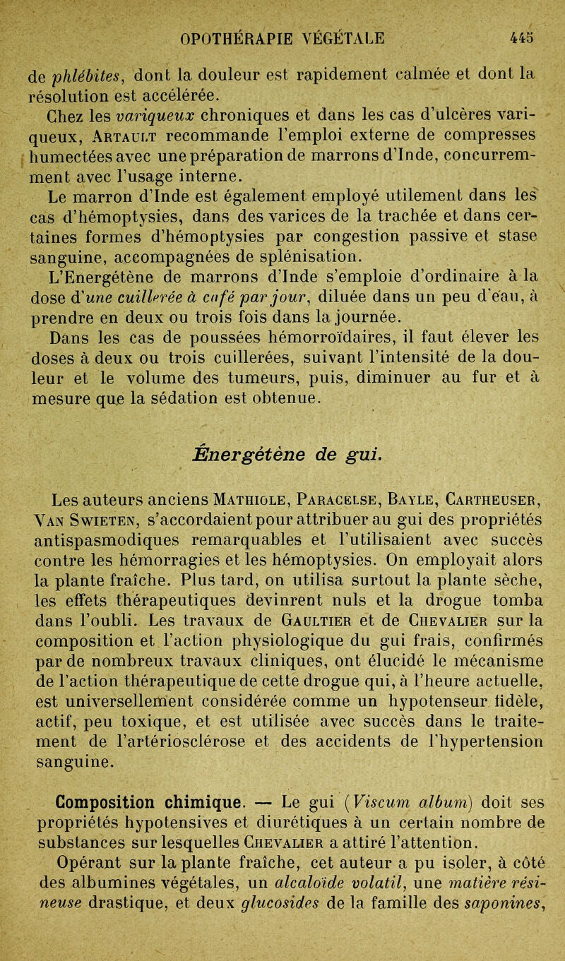 de 'phlébites, dont la douleur est rapidement calmée et dont la résolution est accélérée. Chez les variqueux chroniques et dans les cas d’ulcères vari- queux, Artault recommande l’emploi externe de compresses humectées avec une préparation de marrons d’Inde, concurrem- ment avec l’usage interne. Le marron d’Inde est également employé utilement dans les cas d’hémoptysies, dans des varices de la trachée et dans cer- taines formes d’hémoptysies par congestion passive et stase sanguine, accompagnées de splénisation. L’Energétène de marrons d’Inde s’emploie d’ordinaire à la dose d'une cuillerée à cnfé par jour, diluée dans un peu d’eau, à prendre en deux ou trois fois dans la journée. Dans les cas de poussées hémorroïdaires, il faut élever les doses à deux ou trois cuillerées, suivant l’intensité de la dou- leur et le volume des tumeurs, puis, diminuer au fur et à mesure que la sédation est obtenue. Énergètène de gui. Les auteurs anciens Mathiole, Paracelse, Bayle, Cartheuser, Van Swieten, s’accordaient pour attribuer au gui des propriétés antispasmodiques remarquables et l’utilisaient avec succès contre les hémorragies et les hémoptysies. On employait alors la plante fraîche. Plus tard, on utilisa surtout la plante sèche, les effets thérapeutiques devinrent nuis et la drogue tomba dans l’oubli. Les travaux de Gaultier et de Chevalier sur la composition et l’action physiologique du gui frais, confirmés par de nombreux travaux cliniques, ont élucidé le mécanisme de l’action thérapeutique de cette drogue qui, à l’heure actuelle, est universellement considérée comme un hypotenseur lidèle, actif, peu toxique, et est utilisée avec succès dans le traite- ment de l’artériosclérose et des accidents de l’hypertension sanguine. Composition chimique. — Le gui ( Viscum album) doit ses propriétés hypotensives et diurétiques à un certain nombre de substances sur lesquelles Chevalier a attiré l’attention. Opérant sur la plante fraîche, cet auteur a pu isoler, à côté des albumines végétales, un alcaloïde volatil, une matière rési- neuse drastique, et deux glucosides de la famille des saponines,