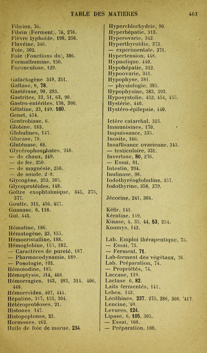 Fibrine, 76. Fibrin (Ferment), 76, 276. Fièvre typhoïde, 198, 256. Flavéine, 346. Foie, 302. Foie (Fonctions du), 306. Formalbumine, 150. Furonculose, 129. Galactogène 349, 351. Galtase, 6, 78. Gastérase, 90, 293. Gastrites, 33, 51, 63, 90. Gastro-entérites, 130, 300. Gélatine, 23, 149, 160. Genet, 454. Gentrobiase, 6. Globine, 183. Globulines, 147. Glucase, 78. Gluténase, 68. Glycérophosphates, 248. — de chaux, 249. — de fer, 250. — de magnésie, 250. de soude, 2 9. Glycogène, 253, 305. Glycoprotéides, 148. Goitre exophtalmique, 345, 375, 377. Goutte, 315, 456, 457. Guanase, 6, 118. Gui, 445. Hématine, 186. Hématogène, 23, 155. Hémocrislalline, 188. Hémoglobine, 153, 182. — Caractères de pureté, 187. — Pharmacodynamie, 189. — Posologie, 193. Hémoiodine, 185. Hémoptysie, 314, 408. Hémorragies, 163, 283, 314, 406, 448. Hémorroïdes, 407, 444. Hépaline, 317, 155, 304. Hétéroprotéoses, 21. Histones. 147. Histopeptones, 23., Hormones, 262. Huile de foie de morue, 234. Hyperchlorhydrie, 90. Hyperhépatie, 313. Hyperovarie, 342. Hyperthyroïdie, 373. — expérimentale, 371. Hypertension, 448. Hypnotique, 440. Hypohépatie, 312. Hypoovarie, 341. Hypophyse, 381. — physiologie, 385. Hypophysine, 383, 393. Hyposystolie, 452, 454, 455. Hystérie, 440. Hystéro-épilepsie, 440. Ictère catarrhal, 315. Immunisines, 170. Impuissance, 335. Inosite, 166. Insuffisance ovarienne, 343. — testiculaire, 331. Invertase, 80, 276. — Essai, 81. Intestin, 294. Inulinase, 98. IodoLhyréoglobuline, 357. lodothyrine, 358, 379. Jécorine, 241, 304. Kéfir, 141. Kératine, 149. Kinase, 4, 35, 44, 53, 254. Koumys, 142. Lab. Emploi thérapeutique, 75. — Essai, 73. — Ferment, 71. Lab-ferment des végétaux, 76. Lab. Préparation, 74. — Propriétés, 74. Laccase, 119. Lactase 6, 82. Laits fermentés, 141. Leben. 143. Lécithines, 237, 275, 286, 308, '417. Leucine, 40. Levures, 124. Lipase, 6, 105, 305. — Essai, 108. — Préparation, 108.