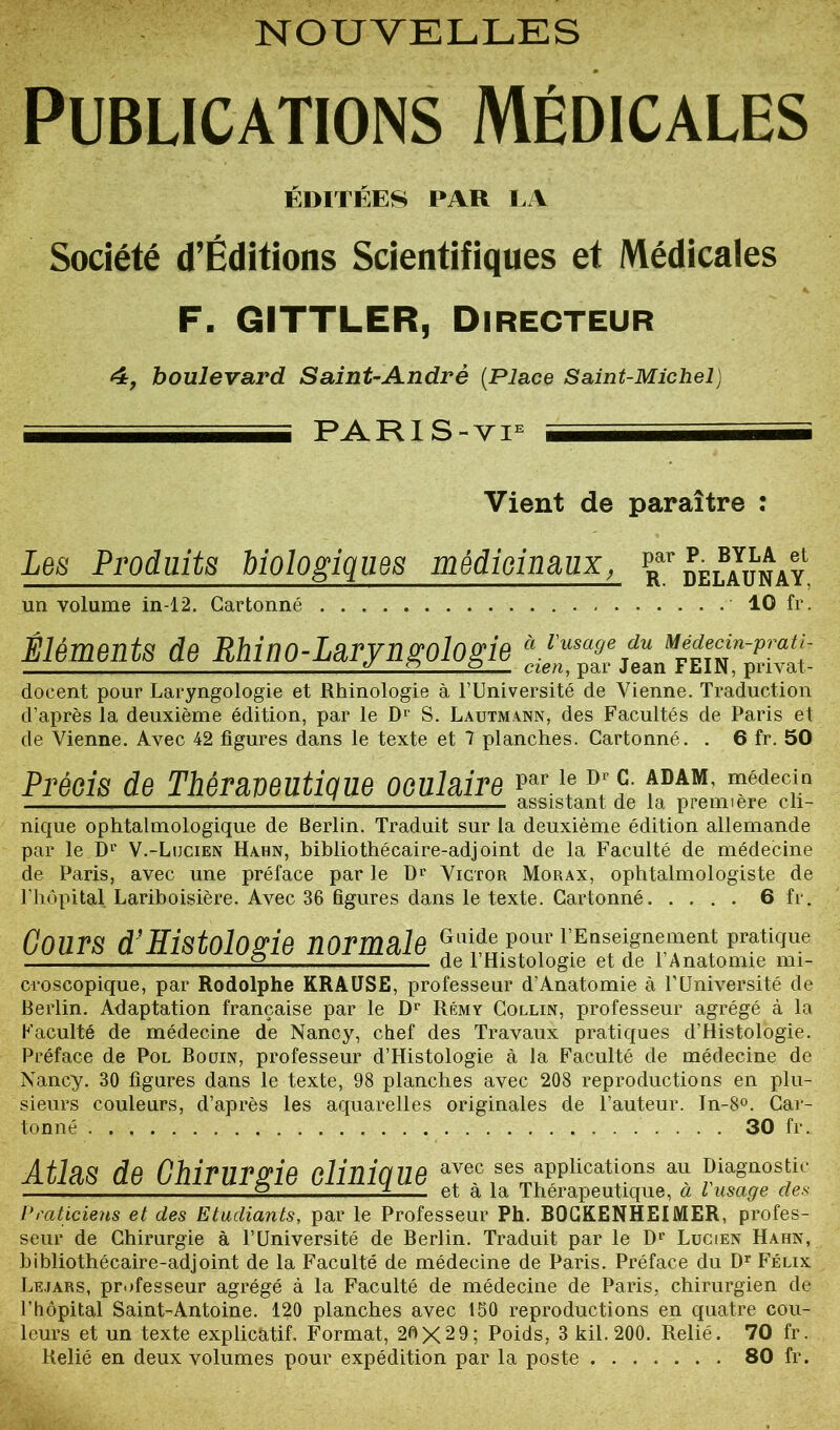 NOUVELLES Publications Médicales ÉDITÉES PAR LA Société d’Éditions Scientifiques et Médicales F. GITTLER, Directeur 4, boulevard Saint-André (Place Saint-Michel) - PARI S-viE - Vient de paraître : Les Produits biologiques médicinaux, Par delaunay un volume in-12. Cartonné 10 fi Éléments de Rhino-Laryngologie à.l'usase du u^î£*“‘prfl<f■ ± 2 2 cien, par Jean FEIN, privât - docent pour Laryngologie et Rhinologie à l’Université de Vienne. Traduction d’après la deuxième édition, par le Dr S. Lautmann, des Facultés de Paris et de Vienne. Avec 42 figures dans le texte et 7 planches. Cartonné. . 6 fr. 50 Précis de Thêraveutique oculaire Parl.e D' fDAM‘ médecj.n assistant de la première cli- nique ophtalmologique de Berlin. Traduit sur la deuxième édition allemande par le Dr V.-Lucien Hahn, hibliothécaire-adjoint de la Faculté de médecine de Paris, avec une préface par le Dp Vigtor Morax, ophtalmologiste de l’hôpital Lariboisière. Avec 36 figures dans le texte. Cartonné 6 fr. Cours d’Histologie normale eoldepour rEnseignement pratique 2 de 1 Histologie et de 1 Anatomie mi- croscopique, par Rodolphe KRAUSE, professeur d’Anatomie à l’Université de Berlin. Adaptation française par le Dr Rémy Collin, professeur agrégé à la Faculté de médecine de Nancy, chef des Travaux pratiques d’Histologie. Préface de Pol Bouin, professeur d’Histologie à la Faculté de médecine de Nancy. 30 figures dans le texte, 98 planches avec 208 reproductions en plu- sieurs couleurs, d’après les aquarelles originales de l’auteur. In-8°. Car- tonné . . 30 fr. Atlas de Chirurgie clinique avec ses applications au Diagnostic 2 ± et a la Thérapeutique, a l usage des Praticiens et des Etudiants, par le Professeur Ph. BOGKENHEIMER, profes- seur de Chirurgie à l’Université de Berlin. Traduit par le Dp Lucien Hahn, hibliothécaire-adjoint de la Faculté de médecine de Paris. Préface du Dr Félix Lejars, professeur agrégé à la Faculté de médecine de Paris, chirurgien de l’hôpital Saint-Antoine. 120 planches avec 150 reproductions en quatre cou- leurs et un texte explicatif. Format, 20X29; Poids, 3 kil. 200. Relié. 70 fr. Relié en deux volumes pour expédition par la poste 80 fr.