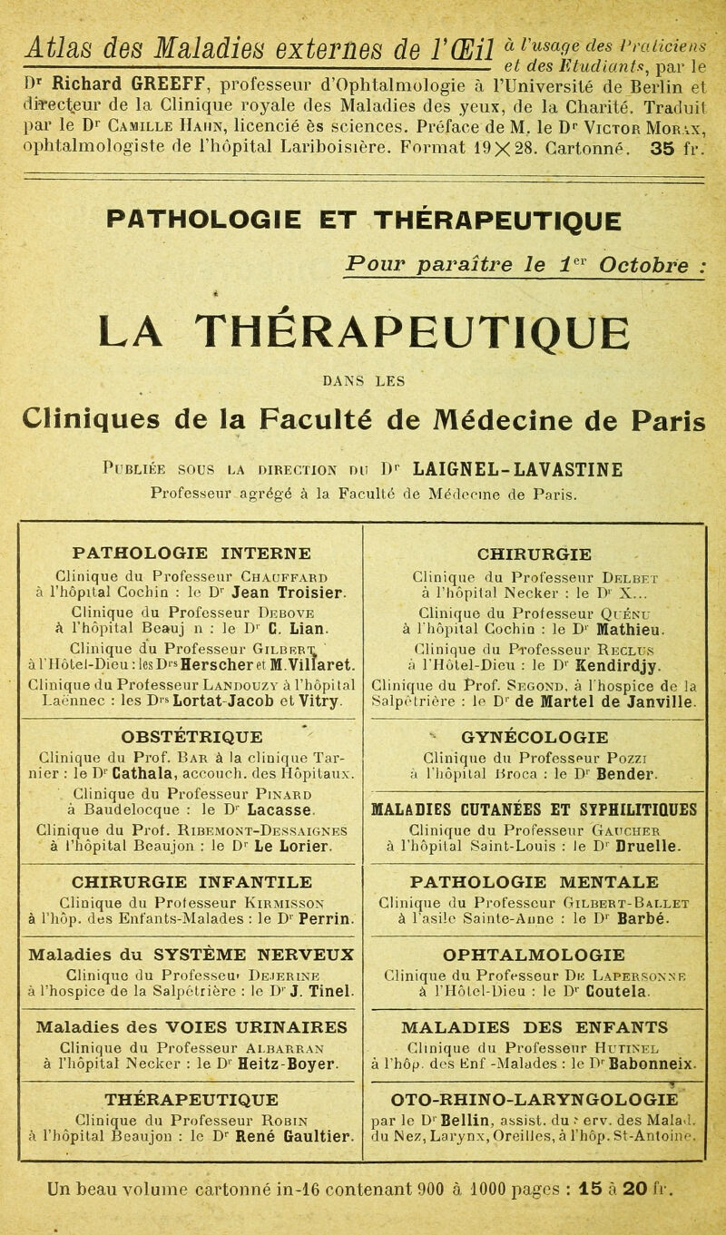 Atlas des Maladies externes de l’Œil à l'um»e des — — — et des Etudiants, par le T)r Richard GREEFF, professeur d’Ophtalmologie à FUniversité de Berlin et directeur de la Clinique royale des Maladies des yeux, de la Charité. Traduit par le Dr Camille Hahn, licencié ès sciences. Préface de M. le Dr Victor Morax, ophtalmologiste de l’hôpital Lariboisière. Format 19X28. Cartonné. 35 fr. PATHOLOGIE ET THÉRAPEUTIQUE Pour paraître le i Octobre : LA THÉRAPEUTIQUE DANS LES Cliniques de la Faculté de Médecine de Paris Publiée sous la direction du Dr LAIGNEL-LAVASTINE Professeur agrégé à la Faculté de Médecine de Paris. PATHOLOGIE INTERNE Clinique du Professeur Chauffard à l’hôpital Cochin : le Dr Jean Troisier. Clinique du Professeur Debove à l’hôpital Beauj n : le D1' C. Lian. Clinique du Professeur Gilbert à niôtei-Dieu : les D‘s Herscher et M. Villaret. Clinique du Professeur Landouzy à l’hôpüal Laënnec : les D>* Lortat Jacob et Vitry. CHIRURGIE Clinique du Professeur Delbet - à l’hôpital Necker : le D1' X... Clinique du Professeur Quénu à l’hôpital Cochin : le D’ Mathieu. Clinique du Professeur Reclus à l’Hôtel-Dieu : le Dr Kendirdjy. Clinique du Prof. Segond, à l'hospice de la Salpétrière : le D1 de Martel de Janville. OBSTÉTRIQUE Clinique du Prof. Bar à la clinique Tar- nier : le Dr Gathala, accouch. des Hôpitaux. Clinique du Professeur Pinard à Baudelocque : le Dr Laçasse Clinique du Prof. Ribemont-Dessaignes à l’hôpital Beaujon : le Dr Le Lorier. GYNÉCOLOGIE Clinique du Professeur Pozzi à l’hôpital Broca : le Dr Bender. MALADIES CUTANÉES ET SYPHILITIQUES Clinique du Professeur Gaucher à l’hôpital Saint-Louis : le Dr Druelle. CHIRURGIE INFANTILE Clinique du Professeur Kirmisson à l’hôp. des Enfants-Malades : le D1' Perrin. PATHOLOGIE MENTALE Clinique du Professeur Gilbert-Ballet à l’asile Sainte-Anne : le Dr Barbé. Maladies du SYSTÈME NERVEUX Clinique du Professeur D.ejerine à l’hospice de la Salpétrière : le D1' J. Tinel. OPHTALMOLOGIE Clinique du Professeur Du Lapersonne à l’Hôtel-Dieu : le D1' Goutela. Maladies des VOIES URINAIRES Clinique du Professeur Albarran à l’hôpital Necker : le D1' Heitz-Boyer. MALADIES DES ENFANTS Clinique du Professeur Hutinel à l’hôp. des Bnf -Malades : le Dr Babonneix. THÉRAPEUTIQUE Clinique du Professeur Robin à l’hôpital Beaujon : le Dr René Gaultier. OTO-RHINO-LARYNGOLOGIE par le D1' Bellin, assist. du ■' erv. des Malawi, du Nez, Larynx, Oreilles, à l’hôp. St-Antoine. Un beau volume cartonné in-16 contenant 900 à 1000 pages : 15 à 20 fr.