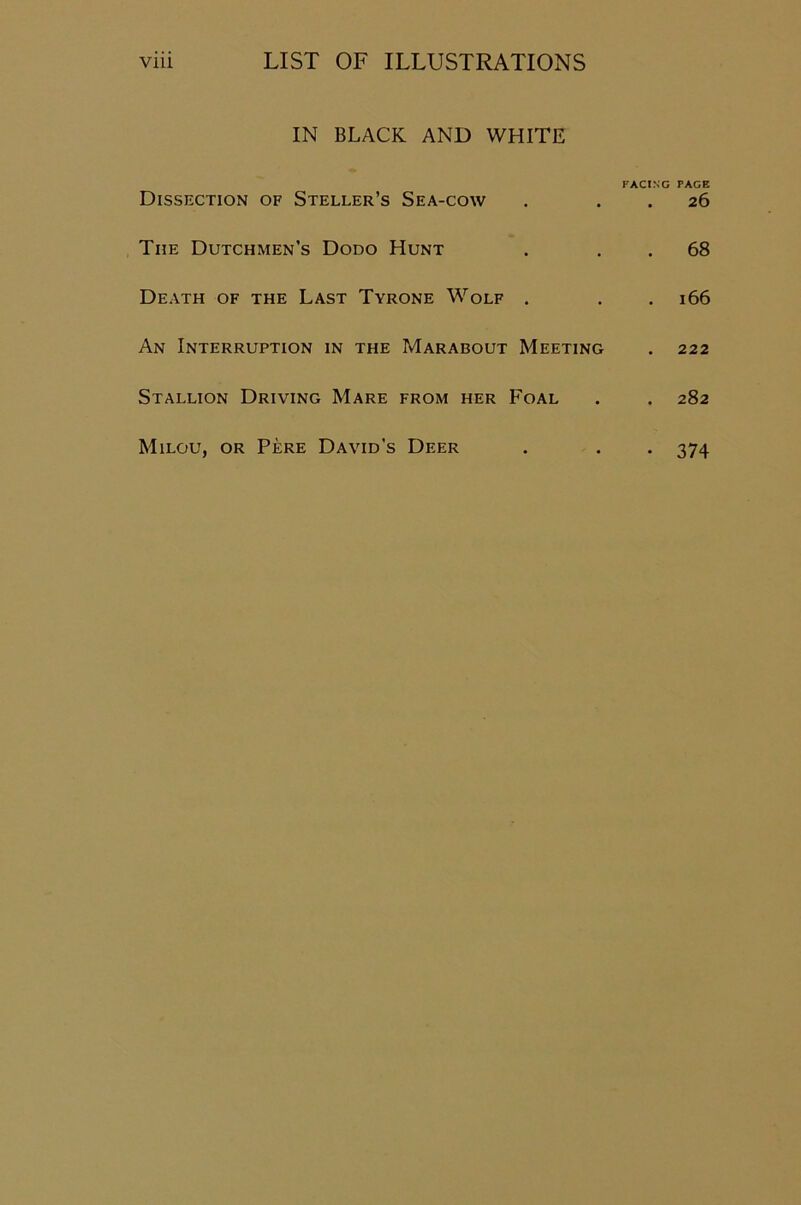 IN BLACK AND WHITE FACING PAGE Dissection of Steller’s Sea-cow . 26 The Dutchmen’s Dodo Hunt . 68 Death of the Last Tyrone Wolf . . . 166 An Interruption in the Marabout Meeting . 222 Stallion Driving Mare from her Foal . . 282 Milou, or Pere David's Deer • 374