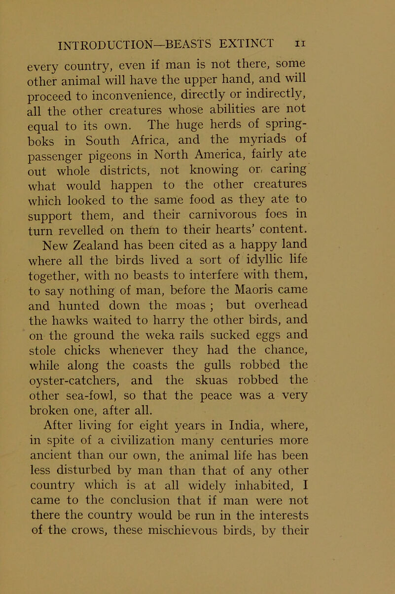 every country, even if man is not there, some other animal will have the upper hand, and will proceed to inconvenience, directly or indirectly, all the other creatures whose abilities are not equal to its own. The huge herds of spring- boks in South Africa, and the myriads of passenger pigeons in North America, fairly ate out whole districts, not knowing or, caring what would happen to the other creatures which looked to the same food as they ate to support them, and their carnivorous foes in turn revelled on them to their hearts’ content. New Zealand has been cited as a happy land where all the birds lived a sort of idyllic life together, with no beasts to interfere with them, to say nothing of man, before the Maoris came and hunted down the moas ; but overhead the hawks waited to harry the other birds, and on the ground the weka rails sucked eggs and stole chicks whenever they had the chance, while along the coasts the gulls robbed the oyster-catchers, and the skuas robbed the other sea-fowl, so that the peace was a very broken one, after all. After living for eight years in India, where, in spite of a civilization many centuries more ancient than our own, the animal life has been less disturbed by man than that of any other country which is at all widely inhabited, I came to the conclusion that if man were not there the country would be run in the interests of the crows, these mischievous birds, by their