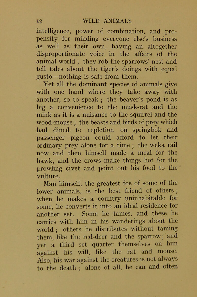 intelligence, power of combination, and pro- pensity for minding everyone else’s business as well as their own, having an altogether disproportionate voice in the affairs of the animal world ; they rob the sparrows’ nest and tell tales about the tiger’s doings with equal gusto—nothing is safe from them. Yet all the dominant species of animals give with one hand where they take away with another, so to speak ; the beaver’s pond is as big a convenience to the musk-rat and the mink as it is a nuisance to the squirrel and the wood-mouse; the beasts and birds of prey which had dined to repletion on springbok and passenger pigeon could afford to let their ordinary prey alone for a time ; the weka rail now and then himself made a meal for the hawk, and the crows make things hot for the prowling civet and point out his food to the vulture. Man himself, the greatest foe of some of the lower animals, is the best friend of others ; when he makes a country uninhabitable for some, he converts it into an ideal residence for another set. Some he tames, and these he carries with him in his wanderings about the world ; others he distributes without taming them, like the red-deer and the sparrow; and yet a third set quarter themselves on him against his will, like the rat and mouse. Also, his war against the creatures is not always to the death ; alone of all, he can and often