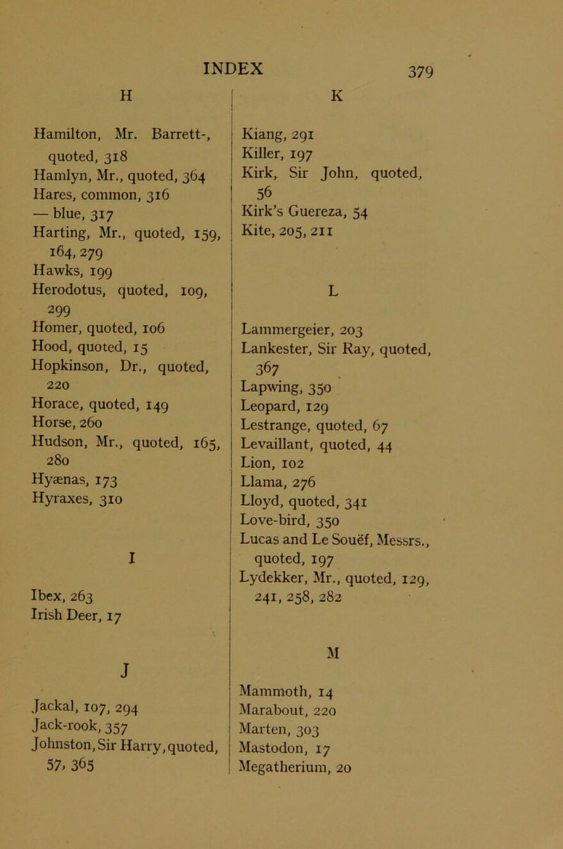 H Hamilton, Mr. Barrett-, quoted, 318 Hamlyn, Mr., quoted, 364 Hares, common, 316 — blue, 317 Harting, Mr., quoted, 159, 164,279 Hawks, 199 Herodotus, quoted, 109, 299 Homer, quoted, 106 Hood, quoted, 15 Hopkinson, Dr., quoted, 220 Horace, quoted, 149 Horse, 260 Hudson, Mr., quoted, 165, 280 Hyaenas, 173 Hyraxes, 310 I Ibex, 263 Irish Deer, 17 J Jackal, 107, 294 Jack-rook, 357 Johnston, Sir Harry, quoted, 57. 365 K Kiang, 291 Killer, 197 Kirk, Sir John, quoted, 56 Kirk’s Guereza, 54 Kite, 205, 211 L Lammergeier, 203 Lankester, Sir Ray, quoted, 367 Lapwing, 350 Leopard, 129 Lestrange, quoted, 67 Levaillant, quoted, 44 Lion, 102 Llama, 276 Lloyd, quoted, 341 Love-bird, 350 Lucas and Le Souef, Messrs., quoted, 197 Lydekker, Mr., quoted, 129, 241, 258, 282 M Mammoth, 14 Marabout, 220 Marten, 303 Mastodon, 17 Megatherium, 20