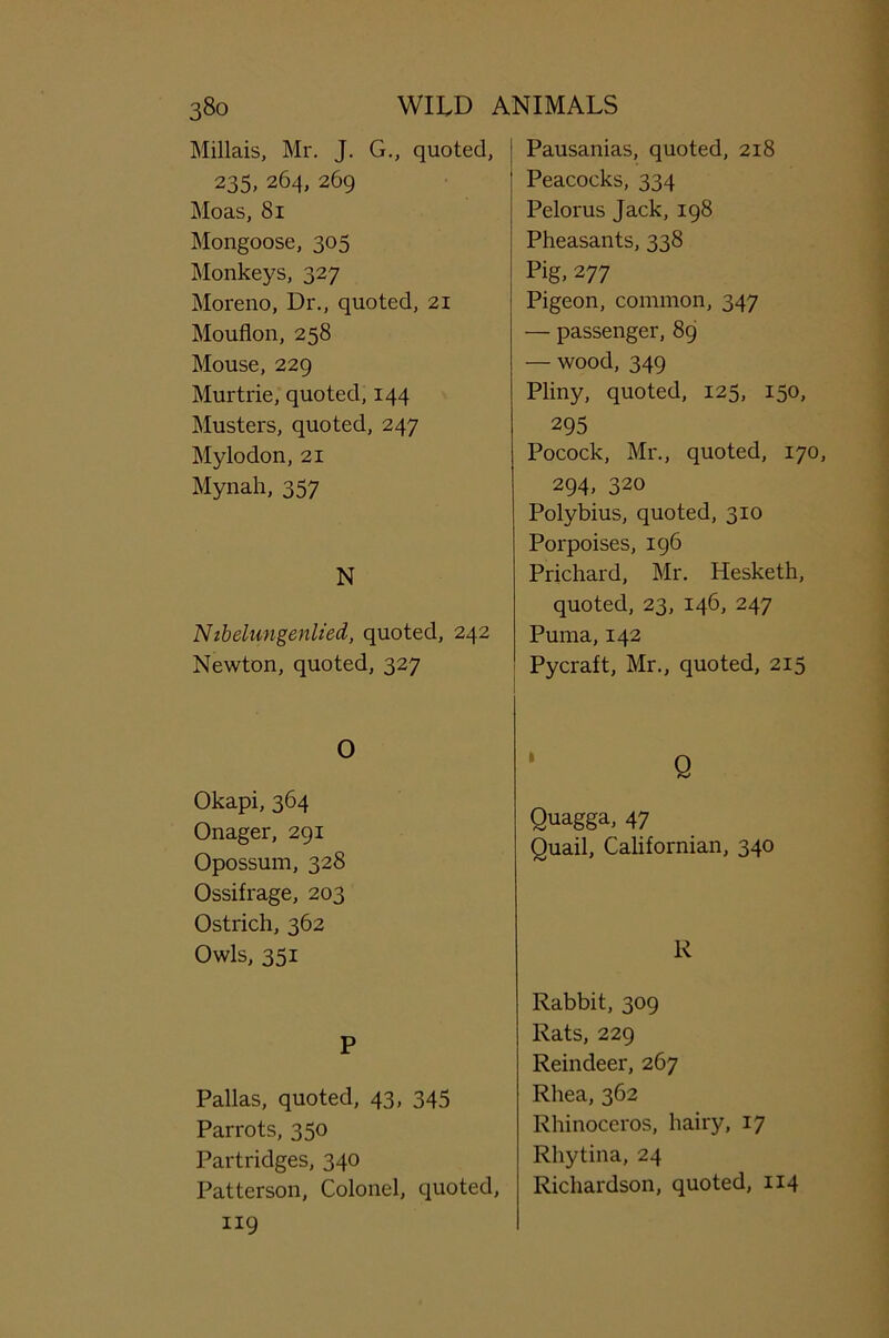 Millais, Mr. J. G., quoted, 235, 264, 269 Moas, 81 Mongoose, 305 Monkeys, 327 Moreno, Dr., quoted, 21 Mouflon, 258 Mouse, 229 Murtrie, quoted, 144 Musters, quoted, 247 Mylodon, 21 Mynah, 357 N Nibelungenlied, quoted, 242 Newton, quoted, 327 O Okapi, 364 Onager, 291 Opossum, 328 Ossifrage, 203 Ostrich, 362 Owls, 351 P Pallas, quoted, 43, 345 Parrots, 350 Partridges, 340 Patterson, Colonel, quoted, 119 Pausanias, quoted, 218 Peacocks, 334 Pelorus Jack, 198 Pheasants, 338 Pig, 277 Pigeon, common, 347 — passenger, 89 — wood, 349 Pliny, quoted, 125, 150, 295 Pocock, Mr., quoted, 170, 294, 320 Polybius, quoted, 310 Porpoises, 196 Prichard, Mr. Hesketh, quoted, 23, 146, 247 Puma, 142 Pycraft, Mr., quoted, 215 Q Quagga, 47 Quail, Californian, 340 R Rabbit, 309 Rats, 229 Reindeer, 267 Rhea, 362 Rhinoceros, hairy, 17 Rhytina, 24 Richardson, quoted, 114