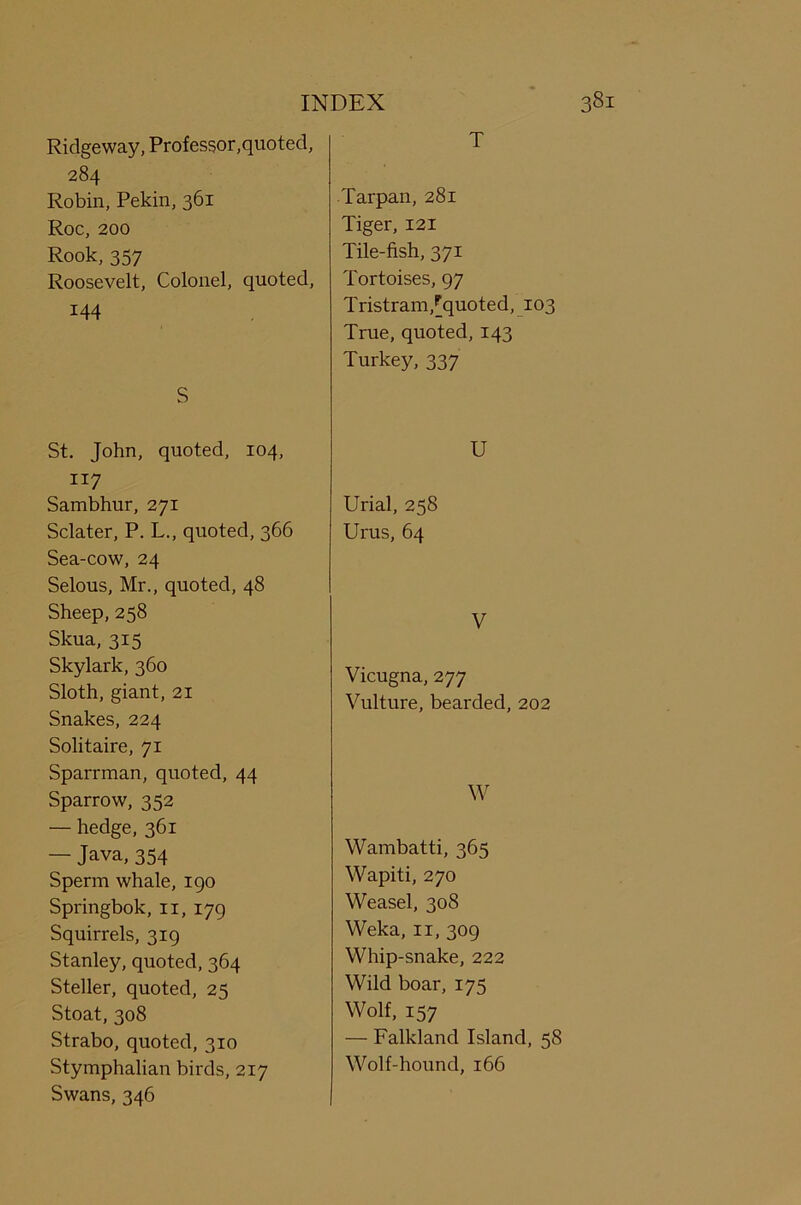 Ridgeway, Professor,quoted, 284 Robin, Pekin, 361 Roc, 200 Rook, 357 Roosevelt, Colonel, quoted, 144 S St. John, quoted, 104, 117 Sambhur, 271 Sclater, P. L., quoted, 366 Sea-cow, 24 Selous, Mr., quoted, 48 Sheep, 258 Skua, 315 Skylark, 360 Sloth, giant, 21 Snakes, 224 Solitaire, 71 Sparrman, quoted, 44 Sparrow, 352 — hedge, 361 — Java,354 Sperm whale, 190 Springbok, n, 179 Squirrels, 319 Stanley, quoted, 364 Steller, quoted, 25 Stoat, 308 Strabo, quoted, 310 Stymphalian birds, 217 Swans, 346 T Tarpan, 281 Tiger, 121 Tile-fish, 371 Tortoises, 97 Tristram,[quoted, 103 True, quoted, 143 Turkey, 337 U Urial, 258 Urus, 64 V Vicugna, 277 Vulture, bearded, 202 W Wambatti, 365 Wapiti, 270 Weasel, 308 Weka, 11, 309 Whip-snake, 222 Wild boar, 175 Wolf, 157 — Falkland Island, 58 Wolf-hound, 166