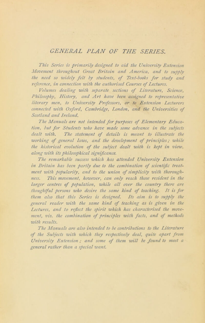 GENERAL PLAN OF THE SERIES. This Series is primarily designed to aid the University Extension Movement throughout Great Britain and America, and to supply the need so -widely felt by students, of Text-books for study and reference, in connection -with the authorised Courses of Lectures. Volumes dealing with separate sections of Literahire, Science, Philosophy, History, and Art have been assigned to representative literary men, to University Pjvfessors, or to Extension Lecturers connected with Oxford, Cambridge, London, and the Universities of Scotland and Ireland. The Manuals are not intended for purposes of Elementary Educa- tion, but for Students who have made some advance i?i the subjects dealt with. The statement of details is meant to illustrate the working of ge7ieral laws, and the development of principles; while the historical evolution of the subject dealt with is kept in view, along with its philosophical significance. The remarkable success which has attended University Extension in Britain has been partly due to the combination of scientific treat- me?it with popularity, and to the union of simplicity with thorough- ness. This movement, however, can only reach those resident in the larger centres of population, while all over the country there are thoughtful persons who desire the same ki?id of teaching. It is for them also that this Series is designed. Its aim is to supply the general reader with the same kind of teaching as is given in the Lectures, and to reflect the spirit which has characterised the move- ment, viz. the combination of principles with facts, and of methods with results. The Manuals are also intended to be contributions to the Literature of the Subjects with which they respectively deal, quite apart from University Extension ; a?id some of them will be found to meet a general rather than a special want.