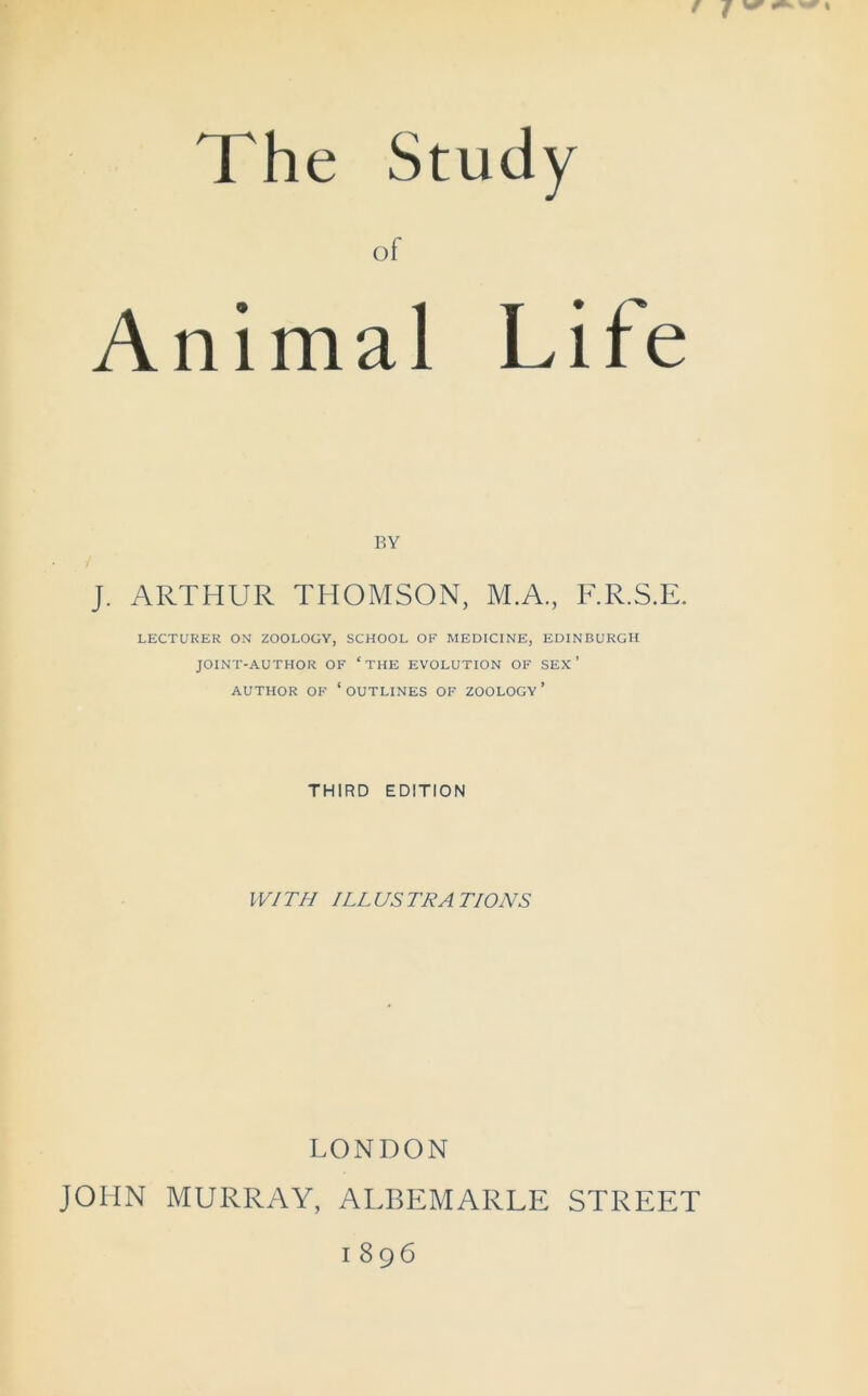 The Study of Animal Life BY J. ARTHUR THOMSON, M.A., F.R.S.E. LECTURER ON ZOOLOGY, SCHOOL OF MEDICINE, EDINBURGH JOINT-AUTHOR OF ‘ THE EVOLUTION OF SEX ’ AUTHOR OF ‘OUTLINES OF ZOOLOGY’ THIRD EDITION WITH ILLUSTRATIONS LONDON JOHN MURRAY, ALBEMARLE STREET 1896