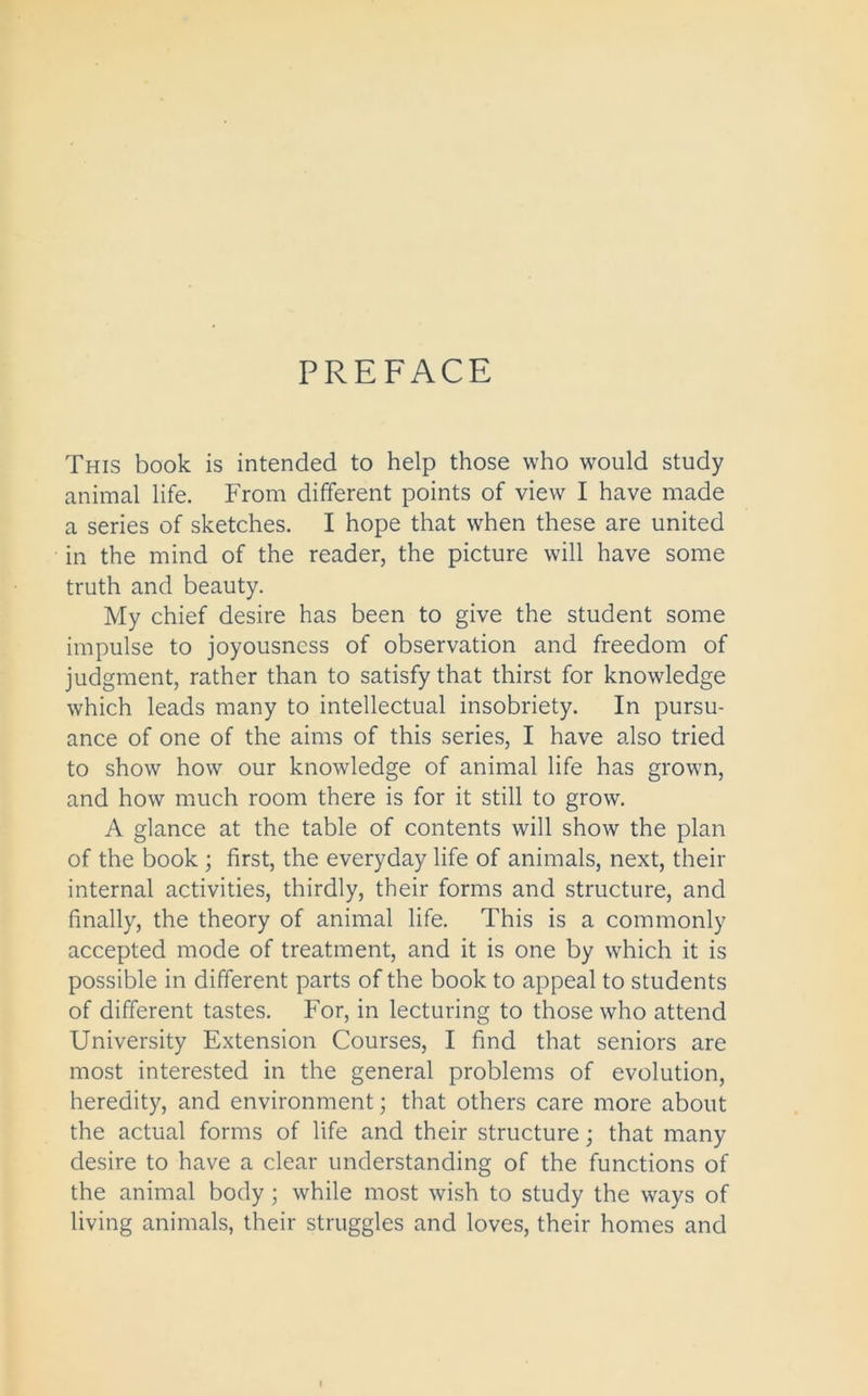 PREFACE This book is intended to help those who would study animal life. From different points of view I have made a series of sketches. I hope that when these are united in the mind of the reader, the picture will have some truth and beauty. My chief desire has been to give the student some impulse to joyousness of observation and freedom of judgment, rather than to satisfy that thirst for knowledge which leads many to intellectual insobriety. In pursu- ance of one of the aims of this series, I have also tried to show how our knowledge of animal life has grown, and how much room there is for it still to grow. A glance at the table of contents will show the plan of the book ; first, the everyday life of animals, next, their internal activities, thirdly, their forms and structure, and finally, the theory of animal life. This is a commonly accepted mode of treatment, and it is one by which it is possible in different parts of the book to appeal to students of different tastes. For, in lecturing to those who attend University Extension Courses, I find that seniors are most interested in the general problems of evolution, heredity, and environment; that others care more about the actual forms of life and their structure; that many desire to have a clear understanding of the functions of the animal body ; while most wish to study the ways of living animals, their struggles and loves, their homes and