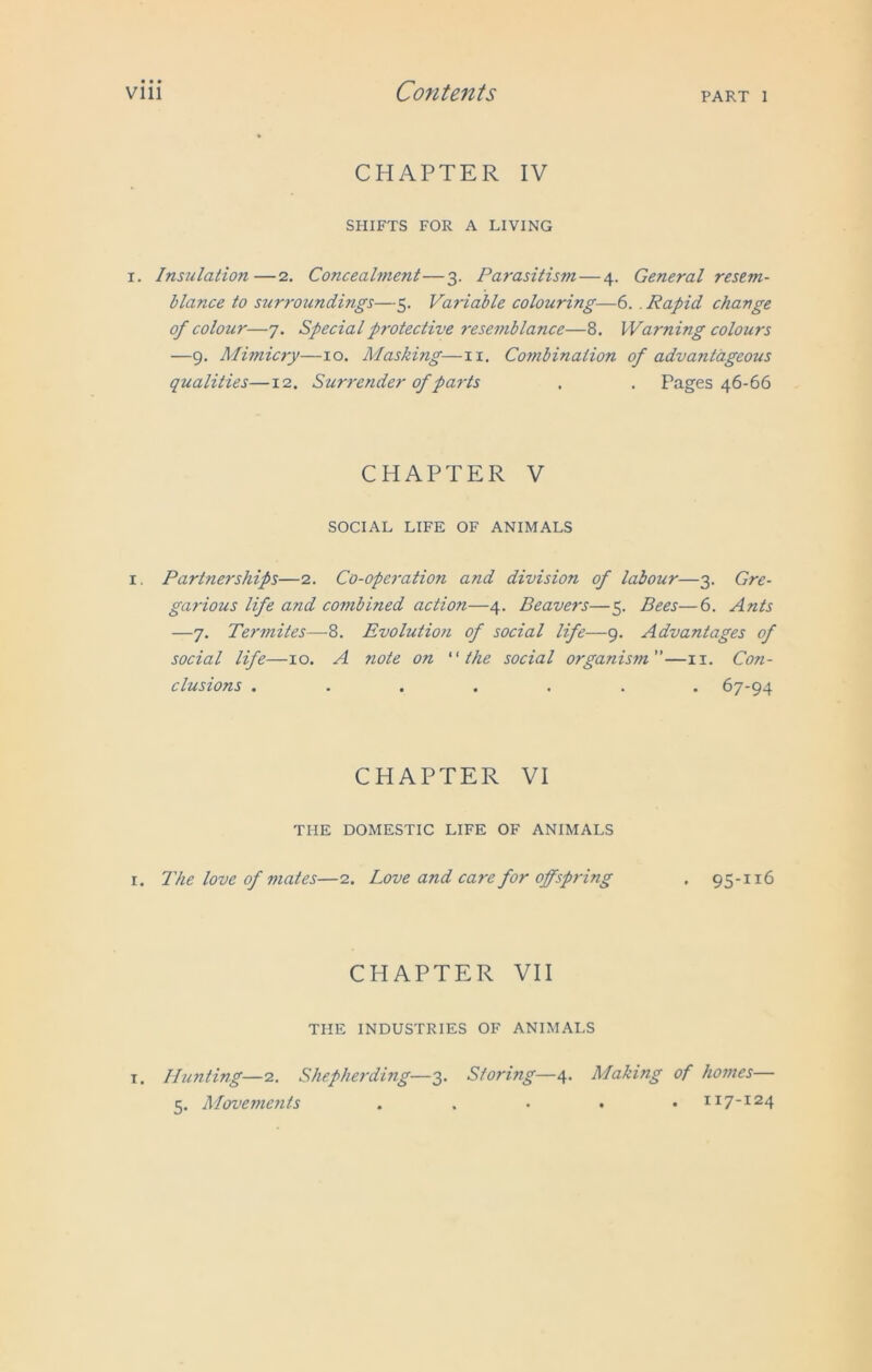 CHAPTER IV SHIFTS FOR A LIVING i. Insulation—2. Concealment—3. Parasitism — 4. General resem- blance to surroundings—5. Variable colouring—6. . Rapid change of colour—7. Special protective resemblance—8. Warning colours —9. Mimicry—10. Masking—11. Combination of advantageous qualities—12. Surrender of parts . . Pages 46-66 CHAPTER V SOCIAL LIFE OF ANIMALS 1. Partnerships—2. Co-operation and division of labour—3. Gre- garious life and combined action—4. Beavers—5. Bees—6. Ants —7. Termites—8. Evolution of social life—9. Advantages of social life—10. A note on “the social organism—11. Con- clusions ....... 67-94 CHAPTER VI THE DOMESTIC LIFE OF ANIMALS r. The love of mates—2. Love and care for offspring . 95-116 CHAPTER VII THE INDUSTRIES OF ANIMALS 1. Hunting—2. Shepherding—3. Storing—4. Making of homes— 5. Movei?ients . 117-124