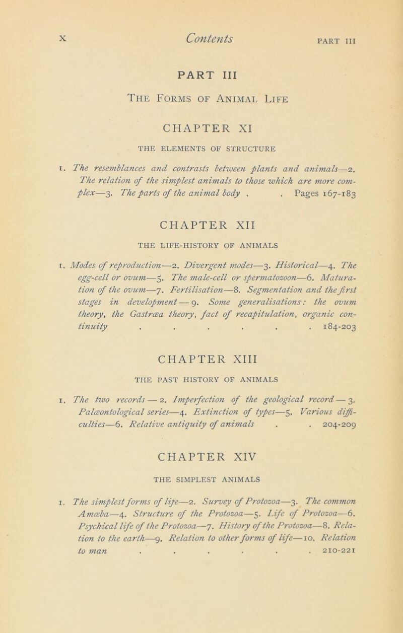 PART III PART III The Forms of Animal Life CHAPTER XI THE ELEMENTS OF STRUCTURE r. The resemblances and contrasts between plants and animals—2. The relation of the simplest animals to those which are more com- plex—3. The parts of the animal body . . Pages 167-183 CHAPTER XII THE LIFE-HISTORY OF ANIMALS r. Modes of reproduction-—2. Divergent modes—3. Historical—4. The egg-cell or ovum—5. The male-cell or spermatozoon—6. Matura- tion of the ovum—7. Fertilisation—8. Segmentation and the first stages in development — 9. Some generalisations: the ovum theory, the Gastrcea theory, fact of recapitulation, organic con- tinuity ...... 184-203 CHAPTER XIII THE PAST HISTORY OF ANIMALS i. The two records — 2. Imperfection of the geological record—3. Palceontological series—4. Extinction of types—5. Various diffi- culties—6. Relative antiquity of animals . . 204-209 CHAPTER XIV THE SIMPLEST ANIMALS 1. The simplest forms of life—2. Survey of Protozoa—3. The common Amceba—4. Structure of the Protozoa—5. Life of Protozoa—6. Psychical life of the Protozoa—7. History of the Protozoa—8. Rela- tion to the earth—9. Relation to other forms of life—10. Relation to man ...... 210-221