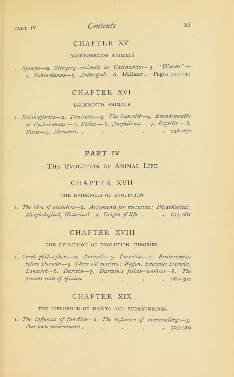CHAPTER XV BACKBONELESS ANIMALS t. Sponges—2. Stinging - animals or Ccelenterata—3. Worms 4. Echinoderms—5- Arthropods—6. Molluscs . Pages 222-247 CHAPTER XVI BACKBONED ANIMALS i. Balanoglossus—2. Tunicates—3. The Lancelet—4. Round-mouths or Cyclostomata — 5. Fishes — 6. Amphibians — 7. Reptiles — 8. Birds—9. Mammals ..... 248-272 PART IV The Evolution of Animal Life CHAPTER XVII THE EVIDENCES OF EVOLUTION 1. The idea of evolution—2. Arguments for evolution : Physiological, Morphological, Historical—3. Origin of life . . 273-281 CHAPTER XVIII THE EVOLUTION OF EVOLUTION THEORIES 1. Greek philosophers—2. Aristotle—3. Lucretius—4. Evolutionists before Darzoin—5. Three old masters: Buffon, Erasmus Darwin, Lamarck—6. Darwin—7. Darwin's fellow - workers—8. The present state of opinion .... 282-302 CHAPTER XIX THE INFLUENCE OF HABITS AND SURROUNDINGS i. The influence of function—2. The influence of surroundings—3. Our own environment. .... 303-3x9
