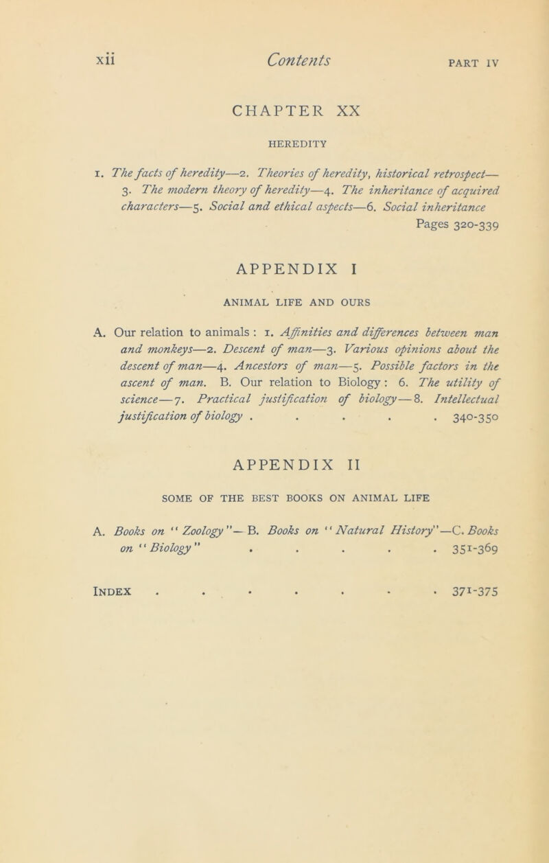 CHAPTER XX HEREDITY i. The facts of heredity—2. Theories of heredity, historical retrospect— 3. The modern theory of heredity—4. The inheritance of acquired characters—5. Social and ethical aspects—6. Social inheritance Pages 320-339 APPENDIX I ANIMAL LIFE AND OURS A. Our relation to animals : 1. Affinities and differences between man and monkeys—2. Descent of man—3. Various opinions about the descent of man—4. Ancestors of man—5. Possible factors in the ascent of man. B. Our relation to Biology: 6. The utility of science—7. Practical justification of biology—8. Intellectual justification of biology ..... 340-350 APPENDIX II SOME OF THE BEST BOOKS ON ANIMAL LIFE A. Books on “ Zoology B. Books on Natural History—C. Books on  Biology ..... 351-369 Index • 371-375