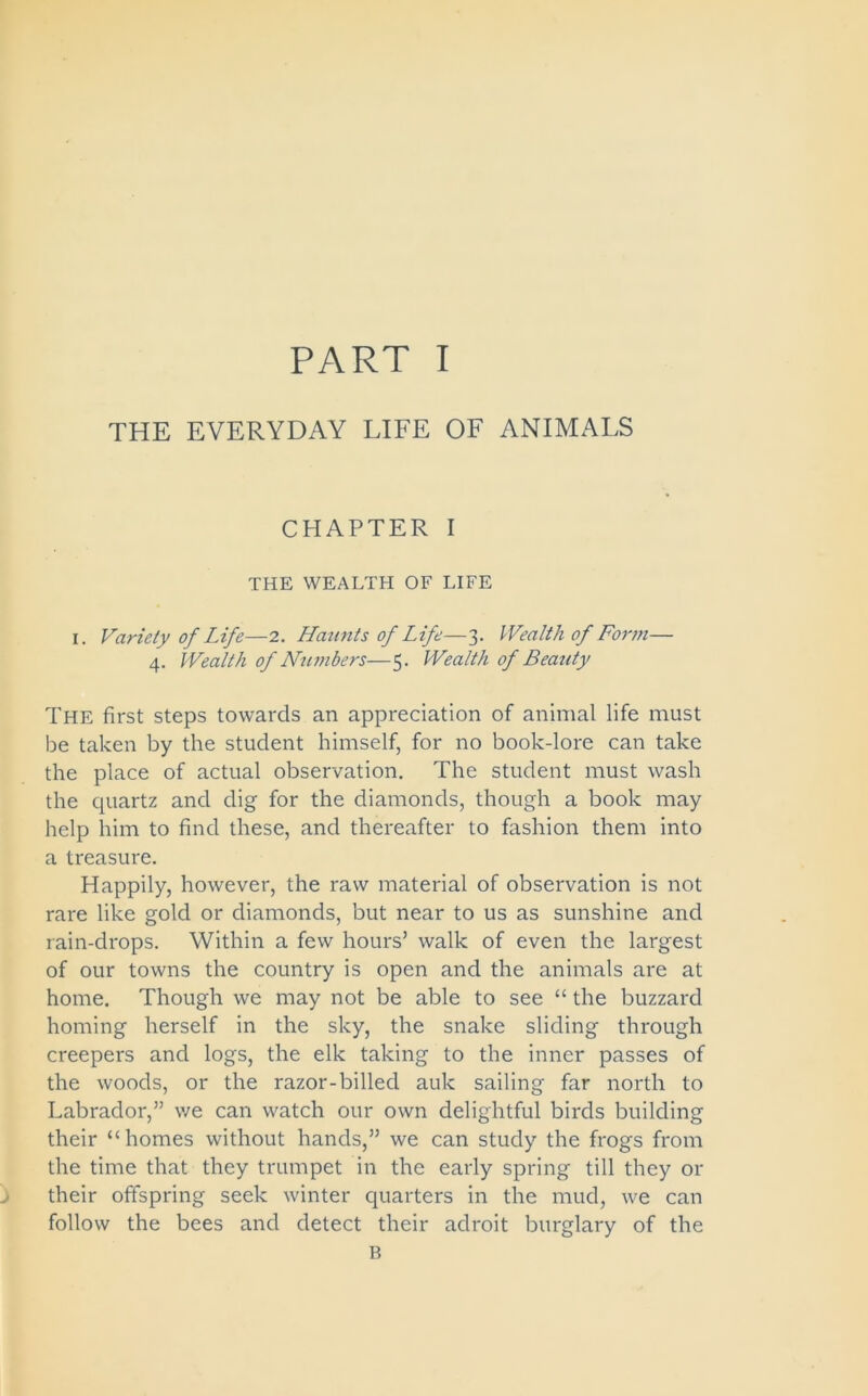 THE EVERYDAY LIFE OF ANIMALS CHAPTER I THE WEALTH OF LIFE I. Variety of Life—2. Haunts of Life—3. Wealth of Form— 4. Wealth of Numbers—5. Wealth of Beauty The first steps towards an appreciation of animal life must be taken by the student himself, for no book-lore can take the place of actual observation. The student must wash the quartz and dig for the diamonds, though a book may help him to find these, and thereafter to fashion them into a treasure. Happily, however, the raw material of observation is not rare like gold or diamonds, but near to us as sunshine and rain-drops. Within a few hours’ walk of even the largest of our towns the country is open and the animals are at home. Though we may not be able to see “ the buzzard homing herself in the sky, the snake sliding through creepers and logs, the elk taking to the inner passes of the woods, or the razor-billed auk sailing far north to Labrador,” we can watch our own delightful birds building their “homes without hands,” we can study the frogs from the time that they trumpet in the early spring till they or their offspring seek winter quarters in the mud, we can follow the bees and detect their adroit burglary of the B