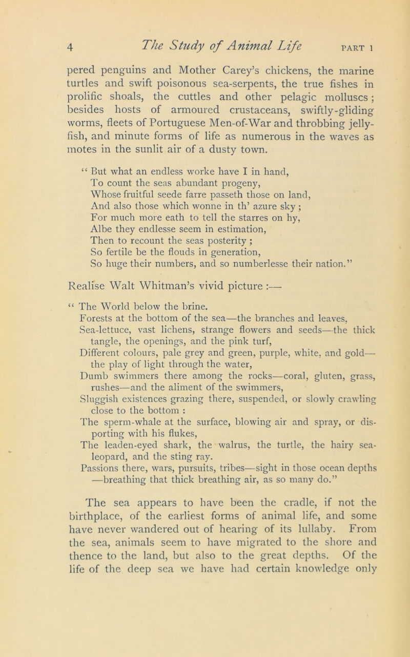 pered penguins and Mother Carey’s chickens, the marine turtles and swift poisonous sea-serpents, the true fishes in prolific shoals, the cuttles and other pelagic molluscs; besides hosts of armoured crustaceans, swiftly-gliding worms, fleets of Portuguese Men-of-War and throbbing jelly- fish, and minute forms of life as numerous in the waves as motes in the sunlit air of a dusty town. “ But what an endless worke have I in hand, To count the seas abundant progeny, Whose fruitful seede farre passeth those on land, And also those which wonne in th’ azure sky; For much more eath to tell the starres on hy, Albe they endlesse seem in estimation, Then to recount the seas posterity ; So fertile be the flouds in generation, So huge their numbers, and so numberlesse their nation.” Realise Walt Whitman’s vivid picture :— “ The World below the brine. Forests at the bottom of the sea—the branches and leaves, Sea-lettuce, vast lichens, strange flowers and seeds—the thick tangle, the openings, and the pink turf, Different colours, pale grey and green, purple, white, and gold— the play of light through the water, Dumb swimmers there among the rocks—coral, gluten, grass, rushes—and the aliment of the swimmers, Sluggish existences grazing there, suspended, or slowly crawling close to the bottom : The sperm-whale at the surface, blowing air and spray, or dis- porting with his flukes, The leaden-eyed shark, the walrus, the turtle, the hairy sea- leopard, and the sting ray. Passions there, wars, pursuits, tribes—sight in those ocean depths —breathing that thick breathing air, as so many do.” The sea appears to have been the cradle, if not the birthplace, of the earliest forms of animal life, and some have never wandered out of hearing of its lullaby. From the sea, animals seem to have migrated to the shore and thence to the land, but also to the great depths. Of the life of the deep sea we have had certain knowledge only