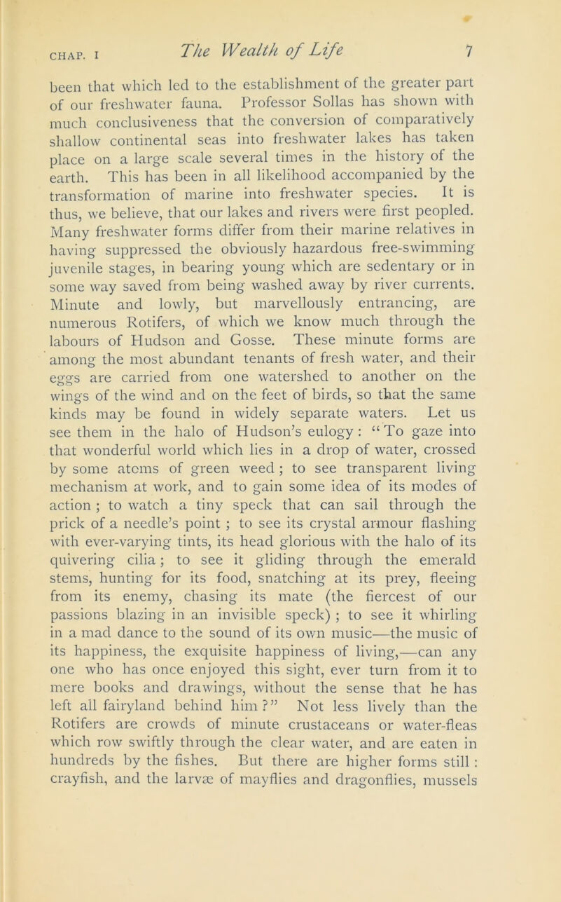 been that which led to the establishment of the greater part of our freshwater fauna. Professor Sollas has shown with much conclusiveness that the conversion of comparatively shallow continental seas into freshwater lakes has taken place on a large scale several times in the history of the earth. This has been in all likelihood accompanied by the transformation of marine into freshwater species. It is thus, we believe, that our lakes and rivers were first peopled. Many freshwater forms differ from their marine relatives in having suppressed the obviously hazardous free-swimming juvenile stages, in bearing young which are sedentary or in some way saved from being washed away by river currents. Minute and lowly, but marvellously entrancing, are numerous Rotifers, of which we know much through the labours of Hudson and Gosse. These minute forms are among the most abundant tenants of fresh water, and their etrsrs are carried from one watershed to another on the wings of the wind and on the feet of birds, so that the same kinds may be found in widely separate waters. Let us see them in the halo of Hudson’s eulogy: “To gaze into that wonderful world which lies in a drop of water, crossed by some atoms of green weed ; to see transparent living mechanism at work, and to gain some idea of its modes of action ; to watch a tiny speck that can sail through the prick of a needle’s point ; to see its crystal armour flashing with ever-varying tints, its head glorious with the halo of its quivering cilia; to see it gliding through the emerald stems, hunting for its food, snatching at its prey, fleeing from its enemy, chasing its mate (the fiercest of our passions blazing in an invisible speck) ; to see it whirling in a mad dance to the sound of its own music—the music of its happiness, the exquisite happiness of living,—can any one who has once enjoyed this sight, ever turn from it to mere books and drawings, without the sense that he has left all fairyland behind him?” Not less lively than the Rotifers are crowds of minute crustaceans or water-fleas which row swiftly through the clear water, and are eaten in hundreds by the fishes. But there are higher forms still : crayfish, and the larvae of mayflies and dragonflies, mussels