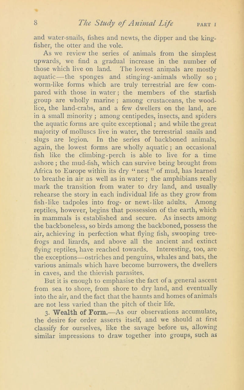 and water-snails, fishes and newts, the dipper and the king- fisher, the otter and the vole. As we review the series of animals from the simplest upwards, we find a gradual increase in the number of those which live on land. The lowest animals are mostly acpiatic — the sponges and stinging-animals wholly so ; worm-like forms which are truly terrestrial are few com- pared with those in water; the members of the starfish group are wholly marine ; among crustaceans, the wood- lice, the land-crabs, and a few dwellers on the land, are in a small minority ; among centipedes, insects, and spiders the aquatic forms are quite exceptional; and while the great majority of molluscs live in water, the terrestrial snails and slugs are legion. In the series of backboned animals, again, the lowest forms are wholly aquatic ; an occasional fish like the climbing-perch is able to live for a time ashore ; the mud-fish, which can survive being brought from Africa to Europe within its dry “ nest ” of mud, has learned to breathe in air as well as in water ; the amphibians really mark the transition from water to dry land, and usually rehearse the story in each individual life as they grow from fish-like tadpoles into frog- or newt-like adults. Among reptiles, however, begins that possession of the earth, which in mammals is established and secure. As insects among the backboneless, so birds among the backboned, possess the air, achieving in perfection what flying fish, swooping tree- frogs and lizards, and above all the ancient and extinct flying reptiles, have reached towards. Interesting, too, are the exceptions—ostriches and penguins, whales and bats, the various animals which have become burrowers, the dwellers in caves, and the thievish parasites. But it is enough to emphasise the fact of a general ascent from sea to shore, from shore to dry land, and eventually into the air, and the fact that the haunts and homes of animals are not less varied than the pitch of their life. 3. Wealth of Form.—As our observations accumulate, the desire for order asserts itself, and we should at first classify for ourselves, like the savage before us, allowing similar impressions to draw together into groups, such as