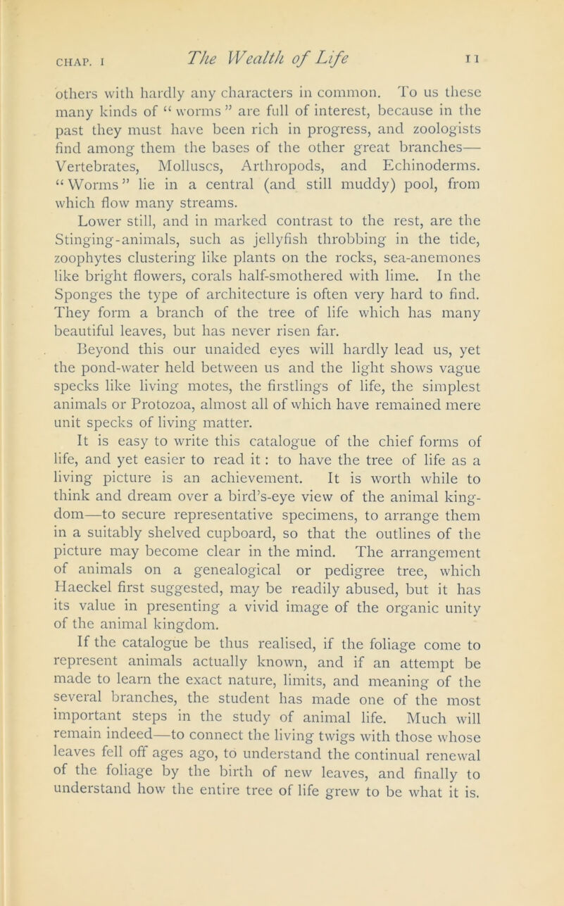 others with hardly any characters in common. To us these many kinds of “ worms ” are full of interest, because in the past they must have been rich in progress, and zoologists find among them the bases of the other great branches— Vertebrates, Molluscs, Arthropods, and Echinoderms. “ Worms ” lie in a central (and still muddy) pool, from which flow many streams. Lower still, and in marked contrast to the rest, are the Stinging-animals, such as jellyfish throbbing in the tide, zoophytes clustering like plants on the rocks, sea-anemones like bright flowers, corals half-smothered with lime. In the Sponges the type of architecture is often very hard to find. They form a branch of the tree of life which has many beautiful leaves, but has never risen far. Beyond this our unaided eyes will hardly lead us, yet the pond-water held between us and the light shows vague specks like living motes, the firstlings of life, the simplest animals or Protozoa, almost all of which have remained mere unit specks of living matter. It is easy to write this catalogue of the chief forms of life, and yet easier to read it: to have the tree of life as a living picture is an achievement. It is worth while to think and dream over a bird’s-eye view of the animal king- dom—to secure representative specimens, to arrange them in a suitably shelved cupboard, so that the outlines of the picture may become clear in the mind. The arrangement of animals on a genealogical or pedigree tree, which Haeckel first suggested, may be readily abused, but it has its value in presenting a vivid image of the organic unity of the animal kingdom. If the catalogue be thus realised, if the foliage come to represent animals actually known, and if an attempt be made to learn the exact nature, limits, and meaning of the several branches, the student has made one of the most important steps in the study of animal life. Much will remain indeed—to connect the living twigs with those whose leaves fell off ages ago, to understand the continual renewal of the foliage by the birth of new leaves, and finally to understand how the entire tree of life grew to be what it is.