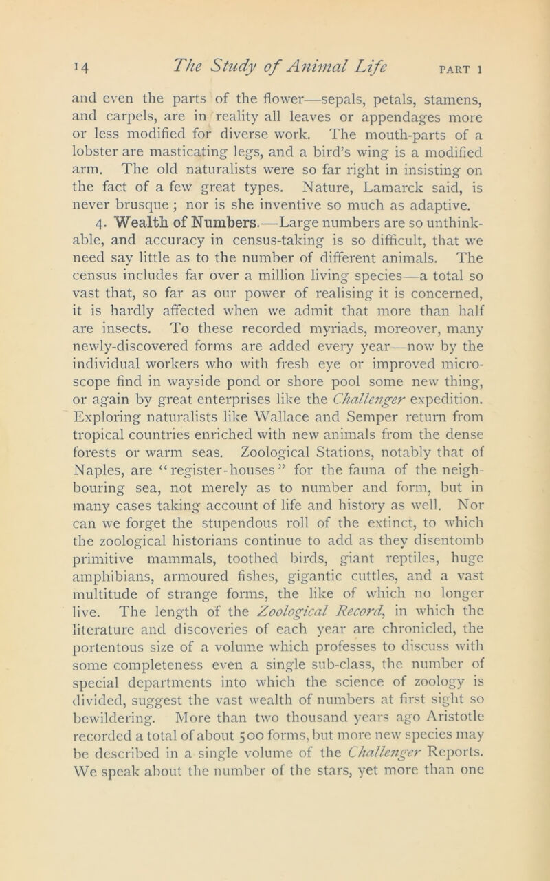 and even the parts of the flower—sepals, petals, stamens, and carpels, are in reality all leaves or appendages more or less modified for diverse work. The mouth-parts of a lobster are masticating legs, and a bird’s wing is a modified arm. The old naturalists were so far right in insisting on the fact of a few great types. Nature, Lamarck said, is never brusque ; nor is she inventive so much as adaptive. 4. Wealth of Numbers.—Large numbers are so unthink- able, and accuracy in census-taking is so difficult, that we need say little as to the number of different animals. The census includes far over a million living species—a total so vast that, so far as our power of realising it is concerned, it is hardly affected when we admit that more than half are insects. To these recorded myriads, moreover, many newly-discovered forms are added every year—now by the individual workers who with fresh eye or improved micro- scope find in wayside pond or shore pool some new thing, or again by great enterprises like the Challenger expedition. Exploring naturalists like Wallace and Semper return from tropical countries enriched with new animals from the dense forests or warm seas. Zoological Stations, notably that of Naples, are “register-houses” for the fauna of the neigh- bouring sea, not merely as to number and form, but in many cases taking account of life and history as well. Nor can we forget the stupendous roll of the extinct, to which the zoological historians continue to add as they disentomb primitive mammals, toothed birds, giant reptiles, huge amphibians, armoured fishes, gigantic cuttles, and a vast multitude of strange forms, the like of which no longer live. The length of the Zoological Record, in which the literature and discoveries of each year are chronicled, the portentous size of a volume which professes to discuss with some completeness even a single sub-class, the number of special departments into which the science of zoology is divided, suggest the vast wealth of numbers at first sight so bewildering. More than two thousand years ago Aristotle recorded a total of about 500 forms, but more new species may be described in a single volume of the Challenger Reports. We speak about the number of the stars, yet more than one