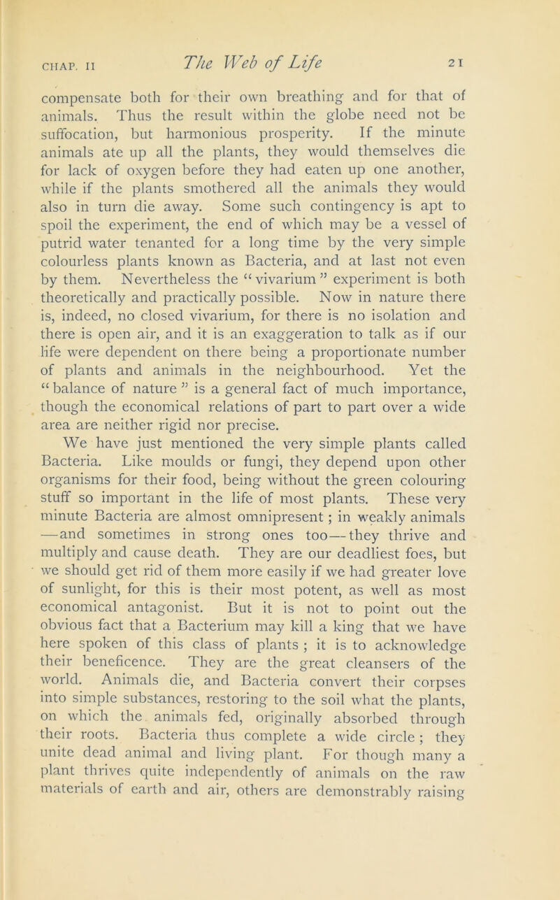 compensate both for their own breathing and for that of animals. Thus the result within the globe need not be suffocation, but harmonious prosperity. If the minute animals ate up all the plants, they would themselves die for lack of oxygen before they had eaten up one another, while if the plants smothered all the animals they would also in turn die away. Some such contingency is apt to spoil the experiment, the end of which may be a vessel of putrid water tenanted for a long time by the very simple colourless plants known as Bacteria, and at last not even by them. Nevertheless the “vivarium” experiment is both theoretically and practically possible. Now in nature there is, indeed, no closed vivarium, for there is no isolation and there is open air, and it is an exaggeration to talk as if our life were dependent on there being a proportionate number of plants and animals in the neighbourhood. Yet the “ balance of nature ” is a general fact of much importance, though the economical relations of part to part over a wide area are neither rigid nor precise. We have just mentioned the very simple plants called Bacteria. Like moulds or fungi, they depend upon other organisms for their food, being without the green colouring stuff so important in the life of most plants. These very minute Bacteria are almost omnipresent; in weakly animals —and sometimes in strong ones too—they thrive and multiply and cause death. They are our deadliest foes, but we should get rid of them more easily if we had greater love of sunlight, for this is their most potent, as well as most economical antagonist. But it is not to point out the obvious fact that a Bacterium may kill a king that we have here spoken of this class of plants ; it is to acknowledge their beneficence. They are the great cleansers of the world. Animals die, and Bacteria convert their corpses into simple substances, restoring to the soil what the plants, on which the animals fed, originally absorbed through their roots. Bacteria thus complete a wide circle; they unite dead animal and living plant. For though many a plant thi'ives quite independently of animals on the raw materials of earth and air, others are demonstrably raising
