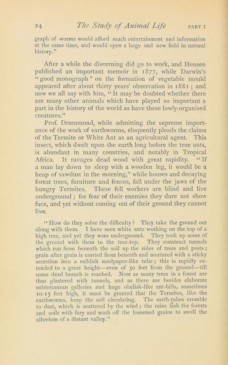 graph of worms would afford much entertainment and information at the same time, and would open a large and new field in natural history.” After a while the discerning did go to work, and Hensen published an important memoir in 1877, while Darwin’s “ good monograph ” on the formation of vegetable mould appeared after about thirty years’ observation in 1881 ; and now we all say with him, “ It may be doubted whether there are many other animals which have played so important a part in the history of the world as have these lowly-organised creatures.” Prof. Drummond, while admitting the supreme import- ance of the work of earthworms, eloquently pleads the claims of the Termite or White Ant as an agricultural agent. This insect, which dwelt upon the earth long before the true ants, is abundant in many countries, and notably in Tropical Africa. It ravages dead wood with great rapidity. “ If a man lay down to sleep with a wooden leg, it would be a heap of sawdust in the morning,” while houses and decaying forest trees, furniture and fences, fall under the jaws of the hungry Termites. These fell workers are blind and live underground ; for fear of their enemies they dare not show face, and yet without coming out of their ground they cannot live. “ How do they solve the difficulty? They take the ground out along with them. I have seen white ants working on the top of a high tree, and yet they were underground. They took up some of the ground with them to the tree-top. They construct tunnels which run from beneath the soil up the sides of trees and posts ; grain after grain is carried from beneath and mortared with a sticky secretion into a reddish sandpaper-like tube ; this is rapidly ex- tended to a great height—even of 30 feet from the ground—till some dead branch is reached. Now as many trees in a forest are thus plastered with tunnels, and as there are besides elaborate subterranean galleries and huge obelisk-like ant-hills, sometimes 10-15 feet high, it must be granted that the Termites, like the earthworms, keep the soil circulating. The earth-tubes crumble to dust, which is scattered by the wind ; the rains lash the forests and soils with fury and wash off the loosened grains to swell the alluvium of a distant valley.”