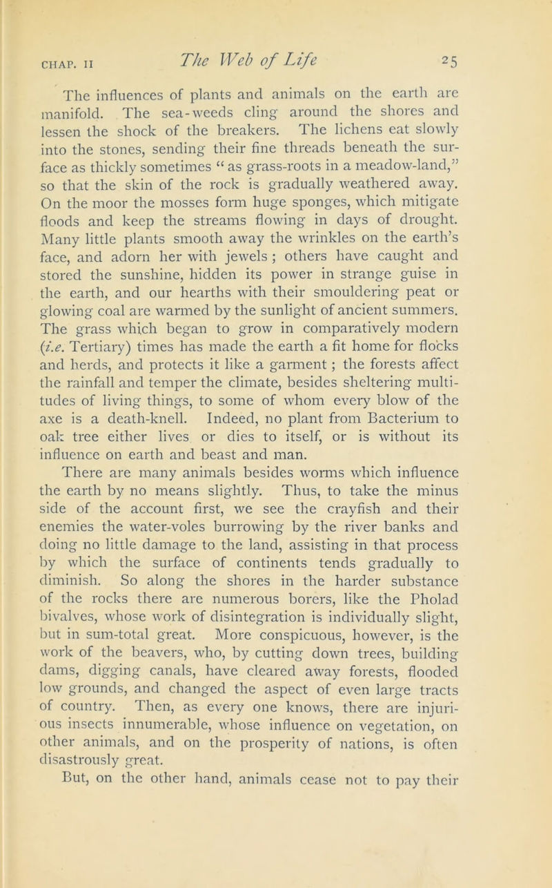 The influences of plants and animals on the earth are manifold. The sea-weeds cling around the shores and lessen the shock of the breakers. The lichens eat slowly into the stones, sending their fine threads beneath the sur- face as thickly sometimes “ as grass-roots in a meadow-land,” so that the skin of the rock is gradually weathered away. On the moor the mosses form huge sponges, which mitigate floods and keep the streams flowing in days of drought. Many little plants smooth away the wrinkles on the earth’s face, and adorn her with jewels ; others have caught and stored the sunshine, hidden its power in strange guise in the earth, and our hearths with their smouldering peat or glowing coal are warmed by the sunlight of ancient summers. The grass which began to grow in comparatively modern (i.e. Tertiary) times has made the earth a fit home for flocks and herds, and protects it like a garment; the forests affect the rainfall and temper the climate, besides sheltering multi- tudes of living things, to some of whom every blow of the axe is a death-knell. Indeed, no plant from Bacterium to oak tree either lives or dies to itself, or is without its influence on earth and beast and man. There are many animals besides worms which influence the earth by no means slightly. Thus, to take the minus side of the account first, we see the crayfish and their enemies the water-voles burrowing by the river banks and doing no little damage to the land, assisting in that process by which the surface of continents tends gradually to diminish. So along the shores in the harder substance of the rocks there are numerous borers, like the Pholad bivalves, whose work of disintegration is individually slight, but in sum-total great. More conspicuous, however, is the work of the beavers, who, by cutting down trees, building dams, digging canals, have cleared away forests, flooded low grounds, and changed the aspect of even large tracts of country. Then, as every one knows, there are injuri- ous insects innumerable, whose influence on vegetation, on other animals, and on the prosperity of nations, is often disastrously great. But, on the other hand, animals cease not to pay their