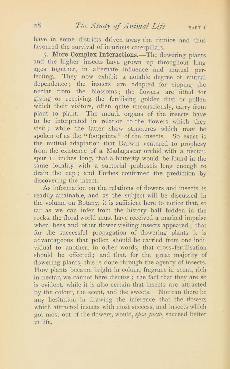 PART I The Study of Animal Life have in some districts driven away the titmice and thus favoured the survival of injurious caterpillars. 5. More Complex Interactions.—The flowering plants and the higher insects have grown up throughout long ages together, in alternate influence and mutual per- fecting,. They now exhibit a notable degree of mutual dependence; the insects are adapted for sipping the nectar from the blossoms; the flowers are fitted for giving or receiving the fertilising golden dust or pollen which their visitors, often quite unconsciously, carry from plant to plant. The mouth organs of the insects have to be interpreted in relation to the flowers which they visit; while the latter show structures which may be spoken of as the “ footprints ” of the insects. So exact is the mutual adaptation that Darwin ventured to prophesy from the existence of a Madagascar orchid with a nectar- spur 11 inches long, that a butterfly would be found in the same locality with a suctorial proboscis long enough to drain the cup; and Forbes confirmed the prediction by discovering the insect. As information on the relations of flowers and insects is readily attainable, and as the subject will be discussed in the volume on Botany, it is sufficient here to notice that, so far as we can infer from the history half hidden in the rocks, the floral world must have received a marked impulse when bees and other flower-visiting insects appeared ; that for the successful propagation of flowering plants it is advantageous that pollen should be carried from one indi- vidual to another, in other words, that cross-fertilisation should be effected; and that, for the great majority of flowering plants, this is done through the agency of insects. How plants became bright in colour, fragrant in scent, rich in nectar, we cannot here discuss ; the fact that they are so is evident, while it is also certain that insects are attracted by the colour, the scent, and the sweets. Nor can there be any hesitation in drawing the inference that the flowers which attracted insects with most success, and insects which got most out of the flowers, would, ipso facto, succeed better in life.