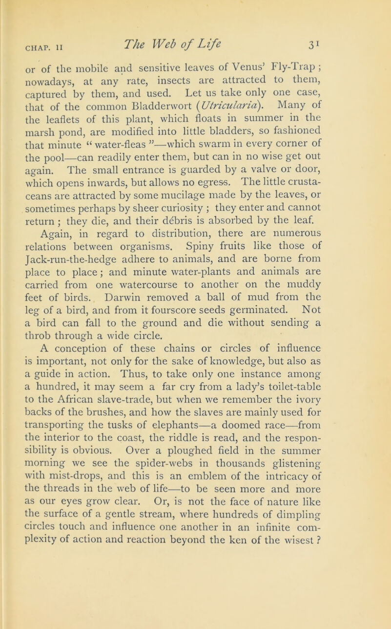 or of the mobile and sensitive leaves of Venus’ Fly-Trap; nowadays, at any rate, insects are attracted to them, captured by them, and used. Let us take only one case, that of the common Bladderwort (Utricitlaria). Many of the leaflets of this plant, which floats in summer in the marsh pond, are modified into little bladders, so fashioned that minute “ water-fleas ”—which swarm in every corner of the pool—can readily enter them, but can in no wise get out again. The small entrance is guarded by a valve or door, which opens inwards, but allows no egres-s. The little crusta- ceans are attracted by some mucilage made by the leaves, or sometimes perhaps by sheer curiosity ; they enter and cannot return ; they die, and their debris is absorbed by the leaf. Again, in regard to distribution, there are numerous relations between organisms. Spiny fruits like those of Jack-run-the-hedge adhere to animals, and are borne from place to place; and minute water-plants and animals are carried from one watercourse to another on the muddy feet of birds. Darwin removed a ball of mud from the leg of a bird, and from it fourscore seeds germinated. Not a bird can fall to the ground and die without sending a throb through a wide circle. A conception of these chains or circles of influence is important, not only for the sake of knowledge, but also as a guide in action. Thus, to take only one instance among a hundred, it may seem a far cry from a lady’s toilet-table to the African slave-trade, but when we remember the ivory backs of the brushes, and how the slaves are mainly used for transporting the tusks of elephants—a doomed race—from the interior to the coast, the riddle is read, and the respon- sibility is obvious. Over a ploughed field in the summer morning we see the spider-webs in thousands glistening with mist-drops, and this is an emblem of the intricacy of the threads in the web of life—to be seen more and more as our eyes grow clear. Or, is not the face of nature like the surface of a gentle stream, where hundreds of dimpling circles touch and influence one another in an infinite com- plexity of action and reaction beyond the ken of the wisest ?