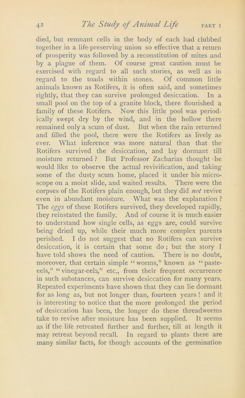 died, but remnant cells in the body of each had clubbed together in a life-preserving union so effective that a return of prosperity was followed by a reconstitution of mites and by a plague of them. Of course great caution must be exercised with regard to all such stories, as well as in regard to the toads within stones. Of common little animals known as Rotifers, it is often said, and sometimes rightly, that they can survive prolonged desiccation. In a small pool on the top of a granite block, there flourished a family of these Rotifers. Now this little pool was period- ically swept dry by the wind, and in the hollow there remained only a scum of dust. But when the rain returned and filled the pool, there were the Rotifers as lively as ever. What inference was more natural than that the Rotifers survived the desiccation, and lay dormant till moisture returned ? But Professor Zacharias thought die would like to observe the actual revivification, and taking some of the dusty scum home, placed it under his micro- scope on a moist slide, and waited results. There were the corpses of the Rotifers plain enough, but they did not revive even in abundant moisture. What was the explanation ? The eggs of these Rotifers survived, they developed rapidly, they reinstated the family. And of course it is much easier to understand how single cells, as eggs are, could survive being dried up, while their much more complex parents perished. I do not suggest that no Rotifers can survive desiccation, it is certain that some do ; but the story I have told shows the need of caution. There is no doubt, moreover, that certain simple “worms,” known as “paste- eels,” “ vinegar-eels,” etc., from their frequent occurrence in such substances, can survive desiccation for many years. Repeated experiments have shown that they can lie dormant for as long as, but not longer than, fourteen years ! and it is interesting to notice that the more prolonged the period of desiccation has been, the longer do these threadworms take to revive after moisture has been supplied. It seems as if the life retreated further and further, till at length it may retreat beyond recall. In regard to plants there are many similar facts, for though accounts of the germination