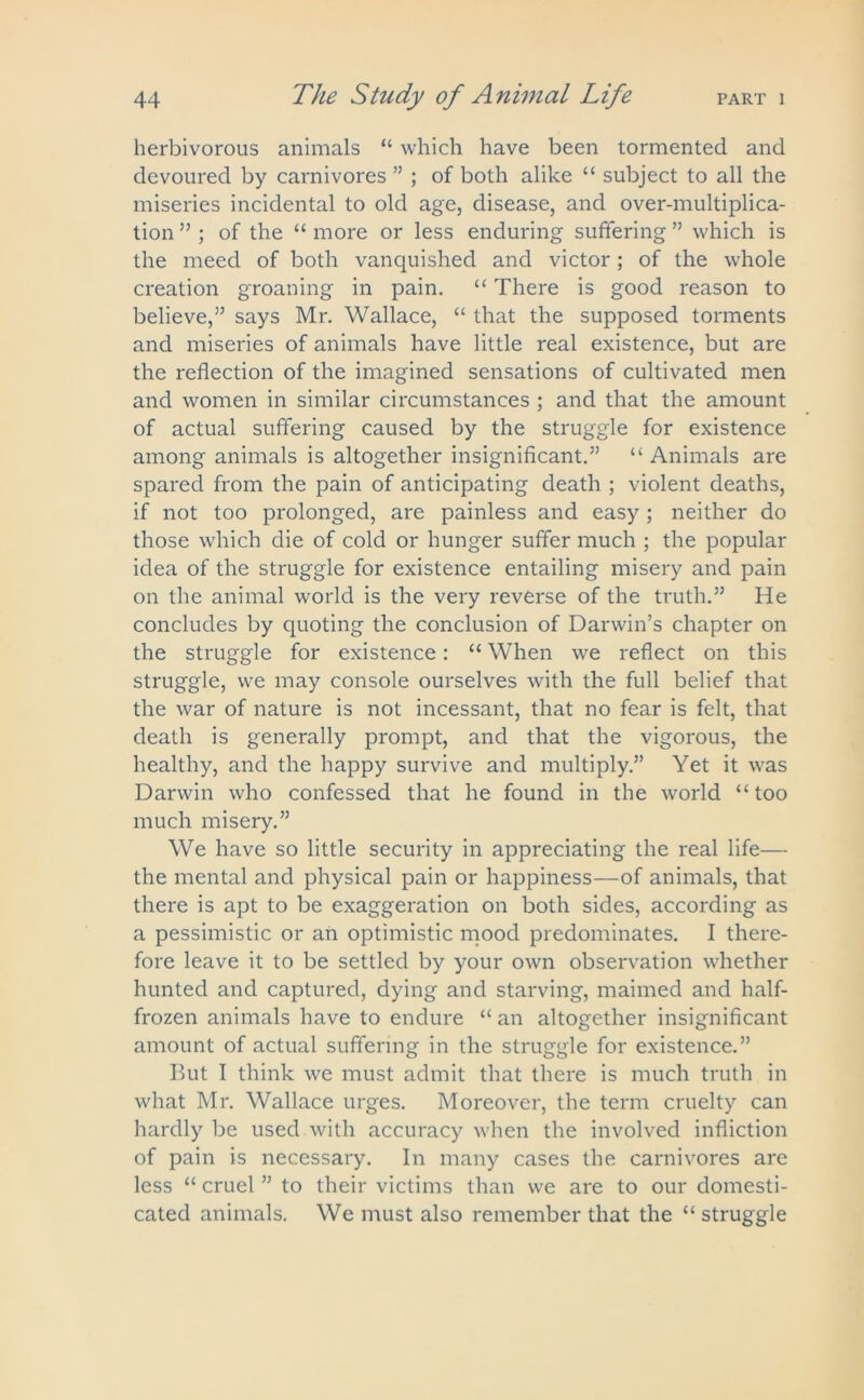 herbivorous animals “ which have been tormented and devoured by carnivores ” ; of both alike “ subject to all the miseries incidental to old age, disease, and over-multiplica- tion ” ; of the “ more or less enduring suffering ” which is the meed of both vanquished and victor; of the whole creation groaning in pain. “ There is good reason to believe,” says Mr. Wallace, “ that the supposed torments and miseries of animals have little real existence, but are the reflection of the imagined sensations of cultivated men and women in similar circumstances ; and that the amount of actual suffering caused by the struggle for existence among animals is altogether insignificant.” “ Animals are spared from the pain of anticipating death ; violent deaths, if not too prolonged, are painless and easy ; neither do those which die of cold or hunger suffer much ; the popular idea of the struggle for existence entailing misery and pain on the animal world is the very reverse of the truth.” He concludes by quoting the conclusion of Darwin’s chapter on the struggle for existence: “ When we reflect on this struggle, we may console ourselves with the full belief that the war of nature is not incessant, that no fear is felt, that death is generally prompt, and that the vigorous, the healthy, and the happy survive and multiply.” Yet it was Darwin who confessed that he found in the world “too much misery.” We have so little security in appreciating the real life— the mental and physical pain or happiness—of animals, that there is apt to be exaggeration on both sides, according as a pessimistic or an optimistic mood predominates. I there- fore leave it to be settled by your own observation whether hunted and captured, dying and starving, maimed and half- frozen animals have to endure “ an altogether insignificant amount of actual suffering in the struggle for existence.” But I think we must admit that there is much truth in what Mr. Wallace urges. Moreover, the term cruelty can hardly be used with accuracy when the involved infliction of pain is necessary. In many cases the carnivores are less “ cruel ” to their victims than we are to our domesti- cated animals. We must also remember that the “ struggle