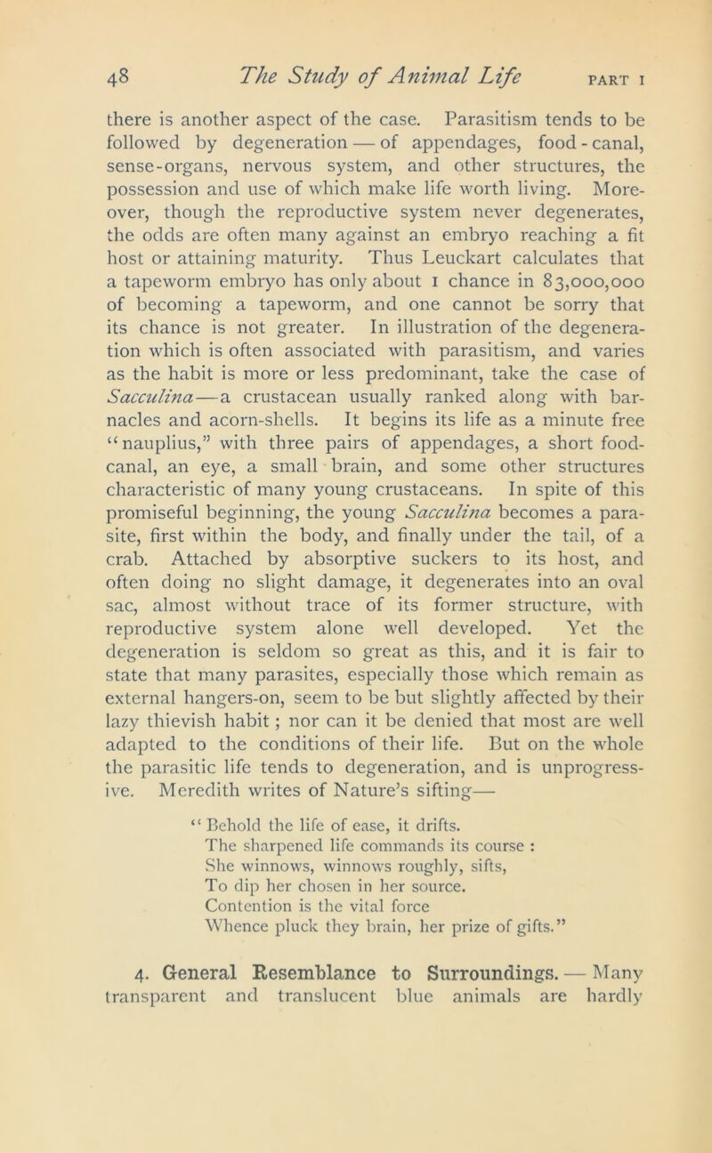 there is another aspect of the case. Parasitism tends to be followed by degeneration — of appendages, food - canal, sense-organs, nervous system, and other structures, the possession and use of which make life worth living. More- over, though the reproductive system never degenerates, the odds are often many against an embryo reaching a fit host or attaining maturity. Thus Leuckart calculates that a tapeworm embryo has only about 1 chance in 83,000,000 of becoming a tapeworm, and one cannot be sorry that its chance is not greater. In illustration of the degenera- tion which is often associated with parasitism, and varies as the habit is more or less predominant, take the case of Saccidina — a crustacean usually ranked along with bar- nacles and acorn-shells. It begins its life as a minute free “ nauplius,” with three pairs of appendages, a short food- canal, an eye, a small brain, and some other structures characteristic of many young crustaceans. In spite of this promiseful beginning, the young Sacculina becomes a para- site, first within the body, and finally under the tail, of a crab. Attached by absorptive suckers to its host, and often doing no slight damage, it degenerates into an oval sac, almost without trace of its former structure, with reproductive system alone well developed. Yet the degeneration is seldom so great as this, and it is fair to state that many parasites, especially those which remain as external hangers-on, seem to be but slightly affected by their lazy thievish habit; nor can it be denied that most are well adapted to the conditions of their life. But on the whole the parasitic life tends to degeneration, and is unprogress- ive. Meredith writes of Nature’s sifting— “ Behold the life of ease, it drifts. The sharpened life commands its course : She winnows, winnows roughly, sifts, To dip her chosen in her source. Contention is the vital force Whence pluck they brain, her prize of gifts.” 4. General Resemblance to Surroundings. — Many transparent and translucent blue animals are hardly