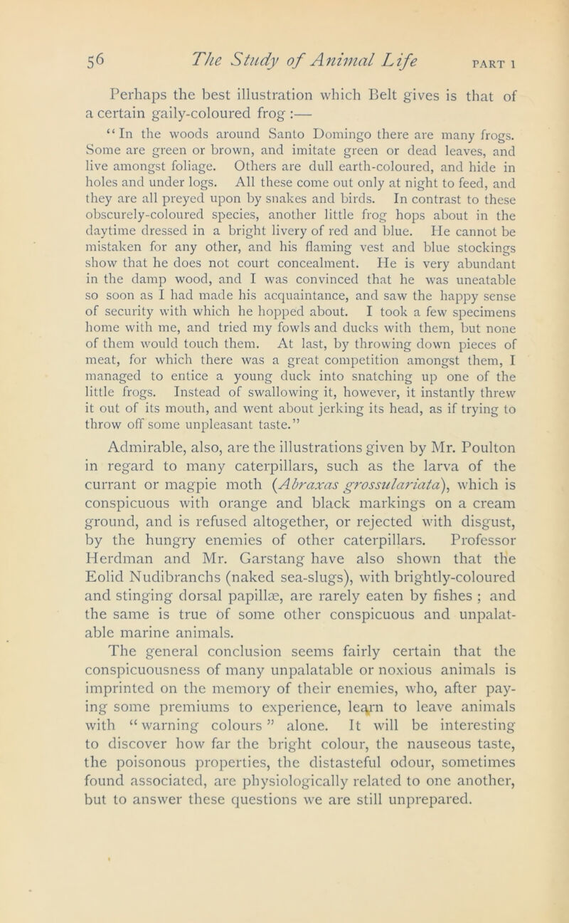 Perhaps the best illustration which Belt gives is that of a certain gaily-coloured frog :— “In the woods around Santo Domingo there are many frogs. Some are green or brown, and imitate green or dead leaves, and live amongst foliage. Others are dull earth-coloured, and hide in holes and under logs. All these come out only at night to feed, and they are all preyed upon by snakes and birds. In contrast to these obscurely-coloured species, another little frog hops about in the daytime dressed in a bright livery of red and blue. He cannot be mistaken for any other, and his flaming vest and blue stockings show that he does not court concealment. Ide is very abundant in the damp wood, and I was convinced that he was uneatable so soon as I had made his acquaintance, and saw the happy sense of security with which he hopped about. I took a few specimens home with me, and tried my fowls and ducks with them, but none of them would touch them. At last, by throwing down pieces of meat, for which there was a great competition amongst them, I managed to entice a young duck into snatching up one of the little frogs. Instead of swallowing it, however, it instantly threw it out of its mouth, and went about jerking its head, as if trying to throw off some unpleasant taste.” Admirable, also, are the illustrations given by Mr. Poulton in regard to many caterpillars, such as the larva of the currant or magpie moth (Abraxas grossulariatd), which is conspicuous with orange and black markings on a cream ground, and is refused altogether, or rejected with disgust, by the hungry enemies of other caterpillars. Professor Herdman and Mr. Garstang have also shown that the Eolid Nudibranchs (naked sea-slugs), with brightly-coloured and stinging dorsal papillas, are rarely eaten by fishes ; and the same is true of some other conspicuous and unpalat- able marine animals. The general conclusion seems fairly certain that the conspicuousness of many unpalatable or noxious animals is imprinted on the memory of their enemies, who, after pay- ing some premiums to experience, le^rn to leave animals with “warning colours” alone. It will be interesting to discover how far the bright colour, the nauseous taste, the poisonous properties, the distasteful odour, sometimes found associated, are physiologically related to one another, but to answer these questions we are still unprepared.