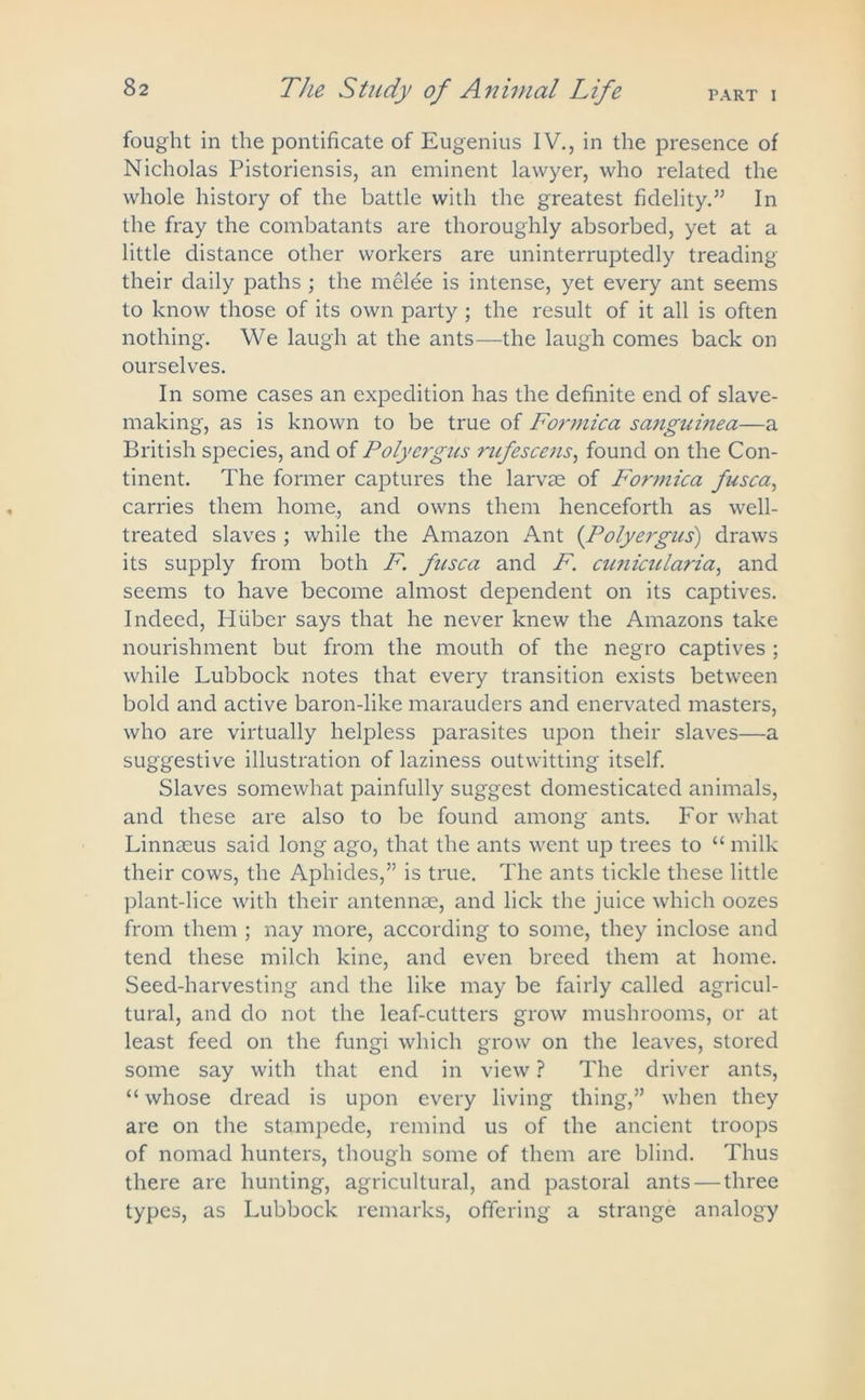 PART I The Study of Animal Life fought in the pontificate of Eugenius IV., in the presence of Nicholas Pistoriensis, an eminent lawyer, who related the whole history of the battle with the greatest fidelity.55 In the fray the combatants are thoroughly absorbed, yet at a little distance other workers are uninterruptedly treading their daily paths ; the melee is intense, yet every ant seems to know those of its own party ; the result of it all is often nothing. We laugh at the ants—the laugh comes back on ourselves. In some cases an expedition has the definite end of slave- making, as is known to be true of Formica sanguinea—a British species, and of Polyergus rnfescens, found on the Con- tinent. The former captures the larvae of Formica fusca, carries them home, and owns them henceforth as well- treated slaves ; while the Amazon Ant (Polyergus) draws its supply from both F. fusca and F. cunicularia, and seems to have become almost dependent on its captives. Indeed, Hfiber says that he never knew the Amazons take nourishment but from the mouth of the negro captives ; while Lubbock notes that every transition exists between bold and active baron-like marauders and enervated masters, who are virtually helpless parasites upon their slaves—a suggestive illustration of laziness outwitting itself. Slaves somewhat painfully suggest domesticated animals, and these are also to be found among ants. For what Linnaeus said long ago, that the ants went up trees to “ milk their cows, the Aphides,55 is true. The ants tickle these little plant-lice with their antennae, and lick the juice which oozes from them ; nay more, according to some, they inclose and tend these milch kine, and even breed them at home. Seed-harvesting and the like may be fairly called agricul- tural, and do not the leaf-cutters grow mushrooms, or at least feed on the fungi which grow on the leaves, stored some say with that end in view ? The driver ants, “ whose dread is upon every living thing,55 when they are on the stampede, remind us of the ancient troops of nomad hunters, though some of them are blind. Thus there are hunting, agricultural, and pastoral ants — three types, as Lubbock remarks, offering a strange analogy
