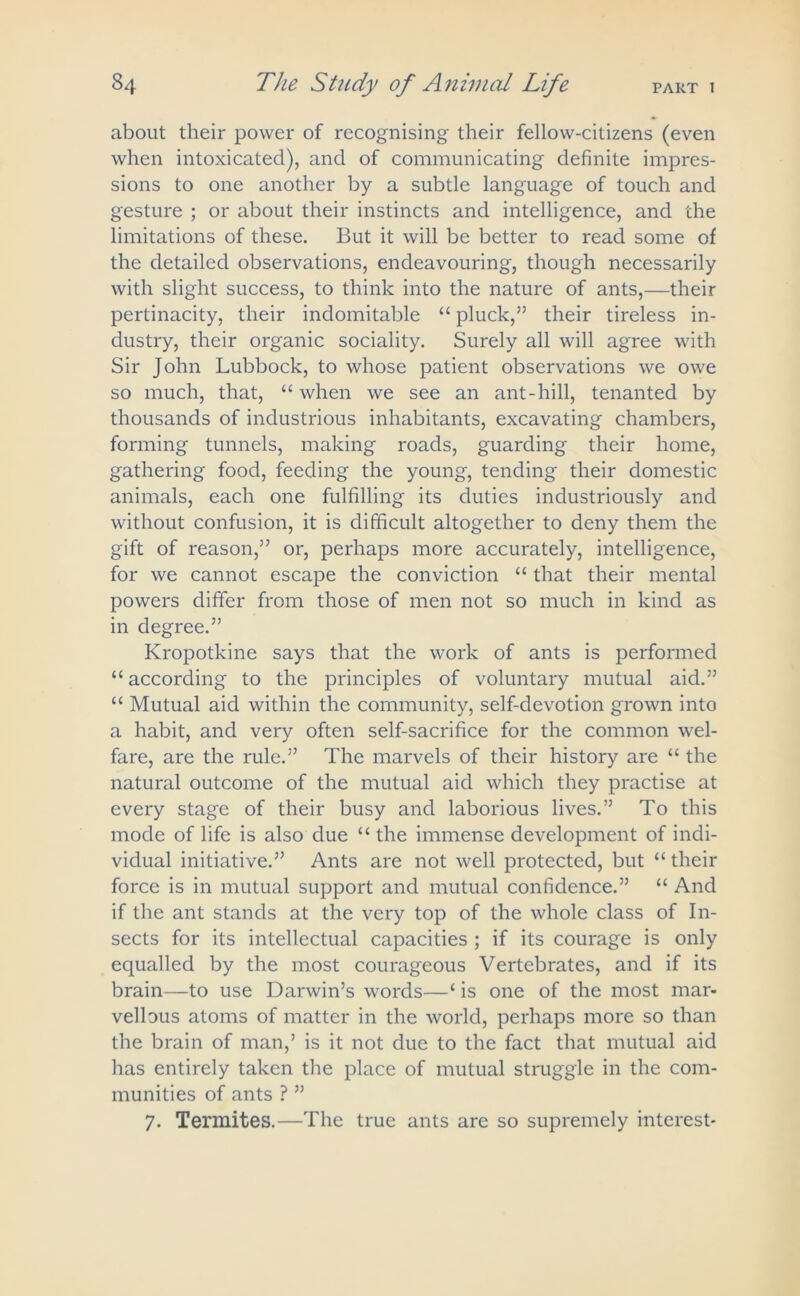 about their power of recognising their fellow-citizens (even when intoxicated), and of communicating definite impres- sions to one another by a subtle language of touch and gesture ; or about their instincts and intelligence, and the limitations of these. But it will be better to read some of the detailed observations, endeavouring, though necessarily with slight success, to think into the nature of ants,—their pertinacity, their indomitable “ pluck,” their tireless in- dustry, their organic sociality. Surely all will agree with Sir John Lubbock, to whose patient observations we owe so much, that, “when we see an ant-hill, tenanted by thousands of industrious inhabitants, excavating chambers, forming tunnels, making roads, guarding their home, gathering food, feeding the young, tending their domestic animals, each one fulfilling its duties industriously and without confusion, it is difficult altogether to deny them the gift of reason,” or, perhaps more accurately, intelligence, for we cannot escape the conviction “ that their mental powers differ from those of men not so much in kind as in degree.” Kropotkine says that the work of ants is performed “ according to the principles of voluntary mutual aid.” “ Mutual aid within the community, self-devotion grown into a habit, and very often self-sacrifice for the common wel- fare, are the rule.” The marvels of their history are “ the natural outcome of the mutual aid which they practise at every stage of their busy and laborious lives.” To this mode of life is also due “ the immense development of indi- vidual initiative.” Ants are not well protected, but “ their force is in mutual support and mutual confidence.” “ And if the ant stands at the very top of the whole class of In- sects for its intellectual capacities ; if its courage is only equalled by the most courageous Vertebrates, and if its brain—to use Darwin’s words—‘ is one of the most mar- vellous atoms of matter in the world, perhaps more so than the brain of man,’ is it not due to the fact that mutual aid has entirely taken the place of mutual struggle in the com- munities of ants ? ” 7. Termites.—The true ants are so supremely interest-