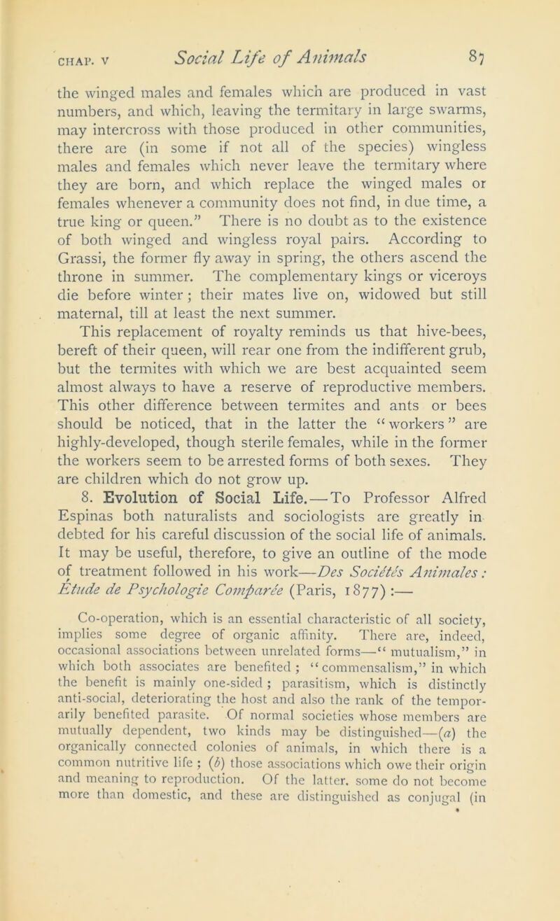 the winged males and females which are produced in vast numbers, and which, leaving the termitary in large swarms, may intercross with those produced in other communities, there are (in some if not all of the species) wingless males and females which never leave the termitary where they are born, and which replace the winged males or females whenever a community does not find, in due time, a true king or queen.” There is no doubt as to the existence of both winged and wingless royal pairs. According to Grassi, the former fly away in spring, the others ascend the throne in summer. The complementary kings or viceroys die before winter; their mates live on, widowed but still maternal, till at least the next summer. This replacement of royalty reminds us that hive-bees, bereft of their queen, will rear one from the indifferent grub, but the termites with which we are best acquainted seem almost always to have a reserve of reproductive members. This other difference between termites and ants or bees should be noticed, that in the latter the “ workers ” are highly-developed, though sterile females, while in the former the workers seem to be arrested forms of both sexes. They are children which do not grow up. 8. Evolution of Social Life. — To Professor Alfred Espinas both naturalists and sociologists are greatly in debted for his careful discussion of the social life of animals. It may be useful, therefore, to give an outline of the mode of treatment followed in his work—Des Societes Animales: Etude de Psychologie Comparee (Paris, 1877) :— Co-operation, which is an essential characteristic of all society, implies some degree of organic affinity. There are, indeed, occasional associations between unrelated forms—“ mutualism,” in which both associates are benefited; “ commensalism,” in which the benefit is mainly one-sided ; parasitism, which is distinctly anti-social, deteriorating the host and also the rank of the tempor- arily benefited parasite. Of normal societies whose members are mutually dependent, two kinds may be distinguished—(a) the organically connected colonies of animals, in which there is a common nutritive life ; (b) those associations which owe their origin and meaning to reproduction. Of the latter, some do not become more than domestic, and these are distinguished as conjugal (in
